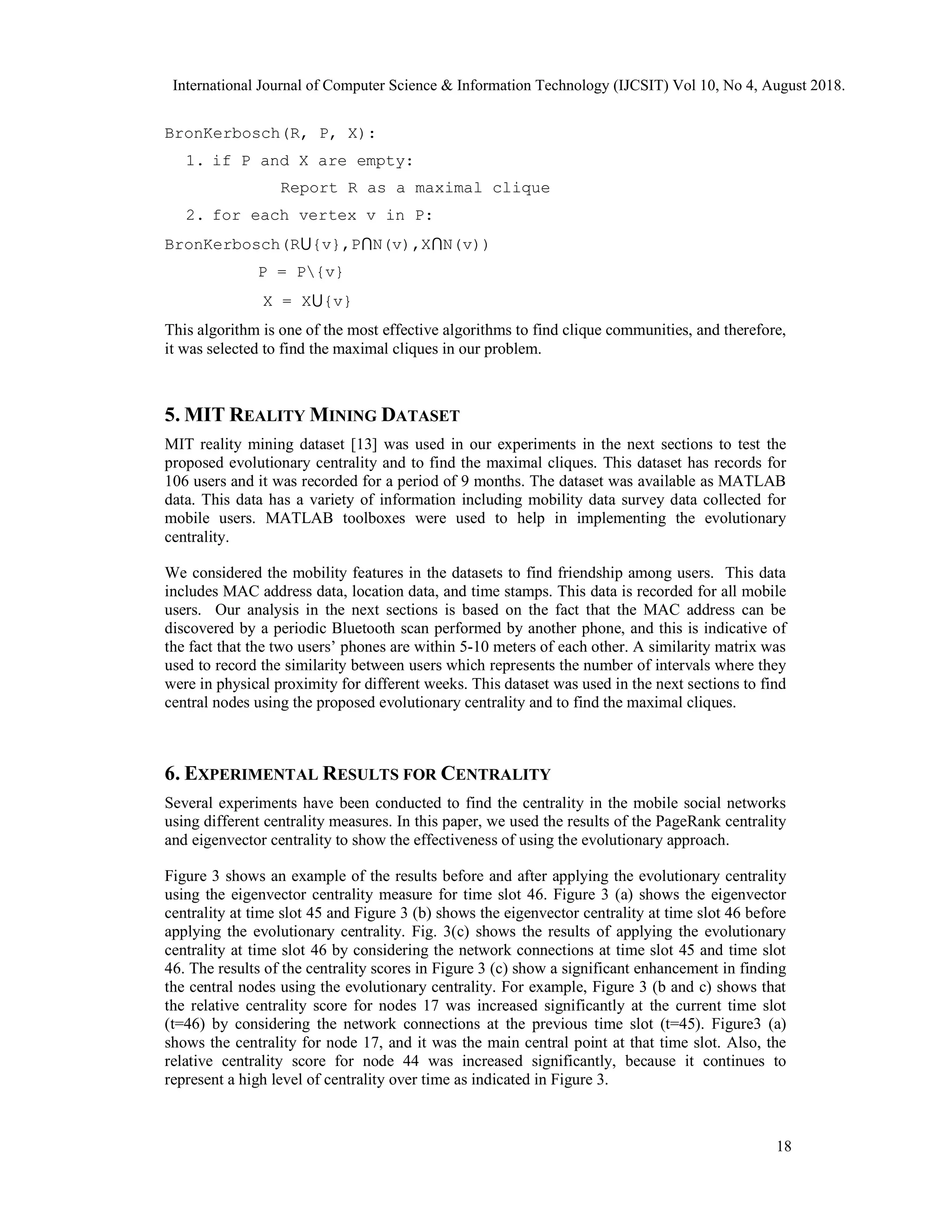 BronKerbosch(R, P, X):
1. if P and X are empty:
Report R as a maximal clique
2. for each vertex v in P:
BronKerbosch(R⋃{v},P⋂N(v),X⋂N(v))
P = P{v}
X = X⋃{v}
This algorithm is one of the most effective algorithms to find clique communities, and therefore,
it was selected to find the maximal cliques in our problem.
5. MIT REALITY MINING DATASET
MIT reality mining dataset [13] was used in our experiments in the next sections to test the
proposed evolutionary centrality and to find the maximal cliques. This dataset has records for
106 users and it was recorded for a period of 9 months. The dataset was available as MATLAB
data. This data has a variety of information including mobility data survey data collected for
mobile users. MATLAB toolboxes were used to help in implementing the evolutionary
centrality.
We considered the mobility features in the datasets to find friendship among users. This data
includes MAC address data, location data, and time stamps. This data is recorded for all mobile
users. Our analysis in the next sections is based on the fact that the MAC address can be
discovered by a periodic Bluetooth scan performed by another phone, and this is indicative of
the fact that the two users’ phones are within 5-10 meters of each other. A similarity matrix was
used to record the similarity between users which represents the number of intervals where they
were in physical proximity for different weeks. This dataset was used in the next sections to find
central nodes using the proposed evolutionary centrality and to find the maximal cliques.
6. EXPERIMENTAL RESULTS FOR CENTRALITY
Several experiments have been conducted to find the centrality in the mobile social networks
using different centrality measures. In this paper, we used the results of the PageRank centrality
and eigenvector centrality to show the effectiveness of using the evolutionary approach.
Figure 3 shows an example of the results before and after applying the evolutionary centrality
using the eigenvector centrality measure for time slot 46. Figure 3 (a) shows the eigenvector
centrality at time slot 45 and Figure 3 (b) shows the eigenvector centrality at time slot 46 before
applying the evolutionary centrality. Fig. 3(c) shows the results of applying the evolutionary
centrality at time slot 46 by considering the network connections at time slot 45 and time slot
46. The results of the centrality scores in Figure 3 (c) show a significant enhancement in finding
the central nodes using the evolutionary centrality. For example, Figure 3 (b and c) shows that
the relative centrality score for nodes 17 was increased significantly at the current time slot
(t=46) by considering the network connections at the previous time slot (t=45). Figure3 (a)
shows the centrality for node 17, and it was the main central point at that time slot. Also, the
relative centrality score for node 44 was increased significantly, because it continues to
represent a high level of centrality over time as indicated in Figure 3.
International Journal of Computer Science & Information Technology (IJCSIT) Vol 10, No 4, August 2018.
18
 