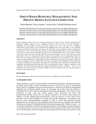 International Journal of Computer Science & Information Technology (IJCSIT) Vol 10, No 4, August 2018.
DOI: 10.5121/ijcsit.2018.10403 25
GROUP BASED RESOURCE MANAGEMENT AND
PRICING MODEL IN CLOUD COMPUTING
Shelia Rahman1,
Afroza Sultana2
, Afsana Islam3,
and Md Whaiduzzaman4
1
Institute Of Information Technology,JahangirnagarUniversity,Dhaka,Bangladesh.
2
Institute Of Information Technology,JahangirnagarUniversity,Dhaka,Bangladesh.
3
Institute Of Information Technology,JahangirnagarUniversity,Dhaka,Bangladesh.
4
Institute Of Information Technology,JahangirnagarUniversity,Dhaka,Bangladesh.
ABSTRACT
Cloud computing utilizes large scale computing infrastructure that has been radically changing the IT
landscape enabling remote access to computing resources with low service cost, high scalability ,
availability and accessibility. Serving tasks from multiple users where the tasks are of different
characteristics with variation in the requirement of computing power may cause under or over utilization
of resources.Therefore maintaining such mega-scale datacenter requires efficient resource management
procedure to increase resource utilization. However, while maintaining efficiency in service provisioning it
is necessary to ensure the maximization of profit for the cloud providers. Most of the current research
works aims at how providers can offer efficient service provisioning to the user and improving system
performance. There are comparatively fewer specific works regarding resource management which also
deals with the economic section that considers profit maximization for the provider. In this paper we
represent a model that deals with both efficient resource utilization and pricing of the resources. The joint
resource management model combines the work of user assignment, task scheduling and load balancing
on the fact of CPU power endorsement. We propose four algorithms respectively for user assignment, task
scheduling, load balancing and pricing that works on group based resources offering reduction in task
execution time(56.3%),activated physical machines(41.44%),provisioning cost(23%) . The cost is
calculated over a time interval involving the number of served customer at this time and the amount of
resources used within this time.
KEYWORDS
Resource Management, Resource Pricing, Task Execution, Load Balancing, Task Scheduling.
1. INTRODUCTION
Cloud computing is a pool of virtual machines with underlying datacenters or physical machines
providing various kinds of agile and effective services to the user in a form of virtualization
ofevery kind of computing services from infrastructure to software[1] [2].With the development
inInternet uses of Internet enabled devices are increasing day by day in fact the number of
IoTenabled devices have already outnumbered total human population[3]. This results in more
generation of large scale data which requires faster processing and faster task
response.Thereforemore devices are now getting connected to the cloud as these devices are
limited to storage andprocessing power.However with the increase in users cloud service
providers are now more complied to use larger and powerful datacenters as investments were
done by many telecommunication companies in order to satisfy their growing customer
requirements and avoiding any SLAviolation[4].These datacenters are equipped with powerful
hardware and connected with highbandwidth networksand managed with software resources. . As
a result the requirement of efficient management procedures for handling such large datacenters
are becoming a topic of interest to the researchers.Current research works mostly aims at better
service provisioning to the userand improving system performance with only some specific works
 