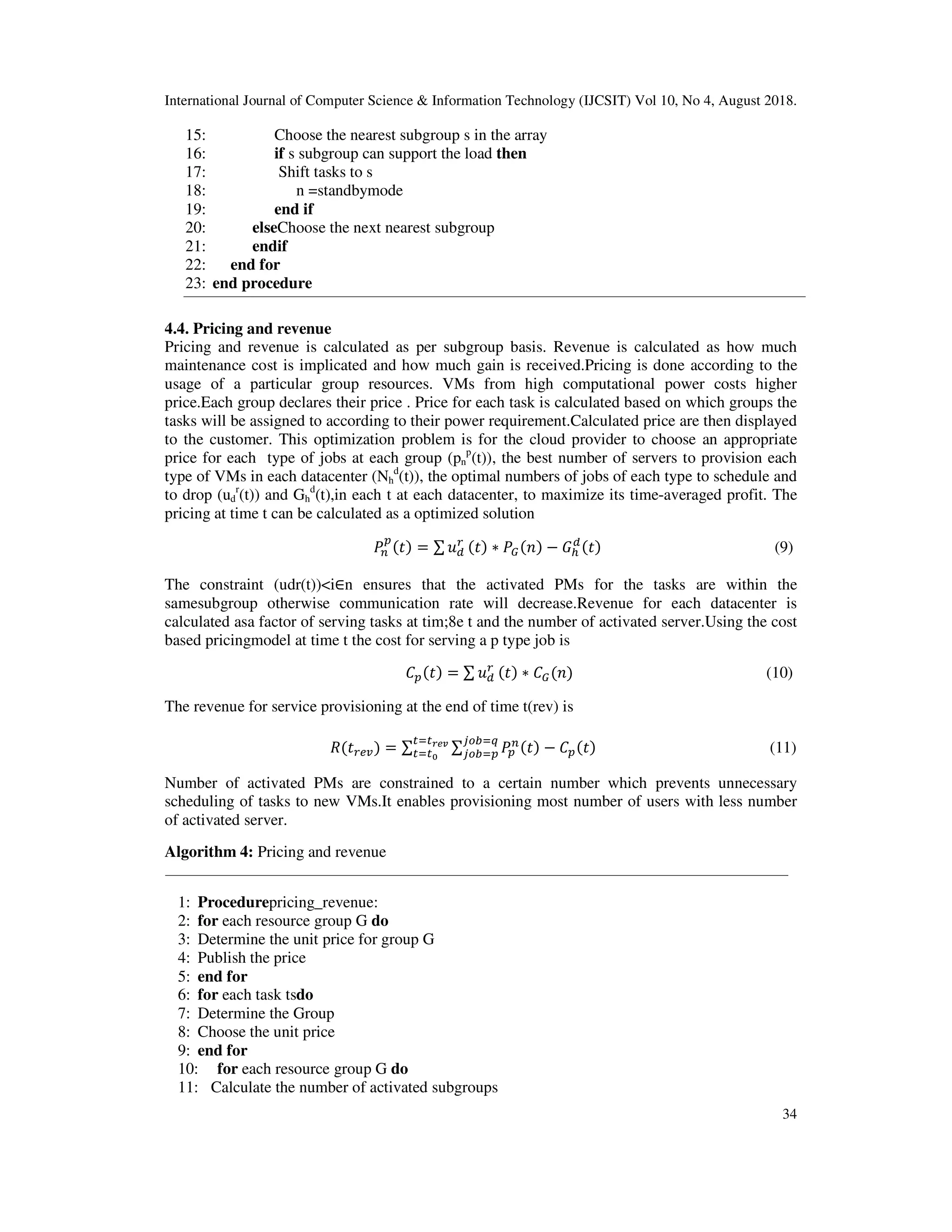 International Journal of Computer Science & Information Technology (IJCSIT) Vol 10, No 4, August 2018.
34
15: Choose the nearest subgroup s in the array
16: if s subgroup can support the load then
17: Shift tasks to s
18: n =standbymode
19: end if
20: elseChoose the next nearest subgroup
21: endif
22: end for
23: end procedure
4.4. Pricing and revenue
Pricing and revenue is calculated as per subgroup basis. Revenue is calculated as how much
maintenance cost is implicated and how much gain is received.Pricing is done according to the
usage of a particular group resources. VMs from high computational power costs higher
price.Each group declares their price . Price for each task is calculated based on which groups the
tasks will be assigned to according to their power requirement.Calculated price are then displayed
to the customer. This optimization problem is for the cloud provider to choose an appropriate
price for each type of jobs at each group (pn
p
(t)), the best number of servers to provision each
type of VMs in each datacenter (Nh
d
(t)), the optimal numbers of jobs of each type to schedule and
to drop (ud
r
(t)) and Gh
d
(t),in each t at each datacenter, to maximize its time-averaged profit. The
pricing at time t can be calculated as a optimized solution
L
# (M) = ∑ NO
D (M) ∗ LP(Q) − S=
O(M) (9)
The constraint (udr(t))<i∈n ensures that the activated PMs for the tasks are within the
samesubgroup otherwise communication rate will decrease.Revenue for each datacenter is
calculated asa factor of serving tasks at tim;8e t and the number of activated server.Using the cost
based pricingmodel at time t the cost for serving a p type job is
U (M) = ∑ NO
D (M) ∗ UP(Q) (10)
The revenue for service provisioning at the end of time t(rev) is
V(MD&W) = ∑ ∑ L#(M) − U (M)
J B*)
J B*
* XYZ
* [
(11)
Number of activated PMs are constrained to a certain number which prevents unnecessary
scheduling of tasks to new VMs.It enables provisioning most number of users with less number
of activated server.
Algorithm 4: Pricing and revenue
1: Procedurepricing_revenue:
2: for each resource group G do
3: Determine the unit price for group G
4: Publish the price
5: end for
6: for each task tsdo
7: Determine the Group
8: Choose the unit price
9: end for
10: for each resource group G do
11: Calculate the number of activated subgroups
 