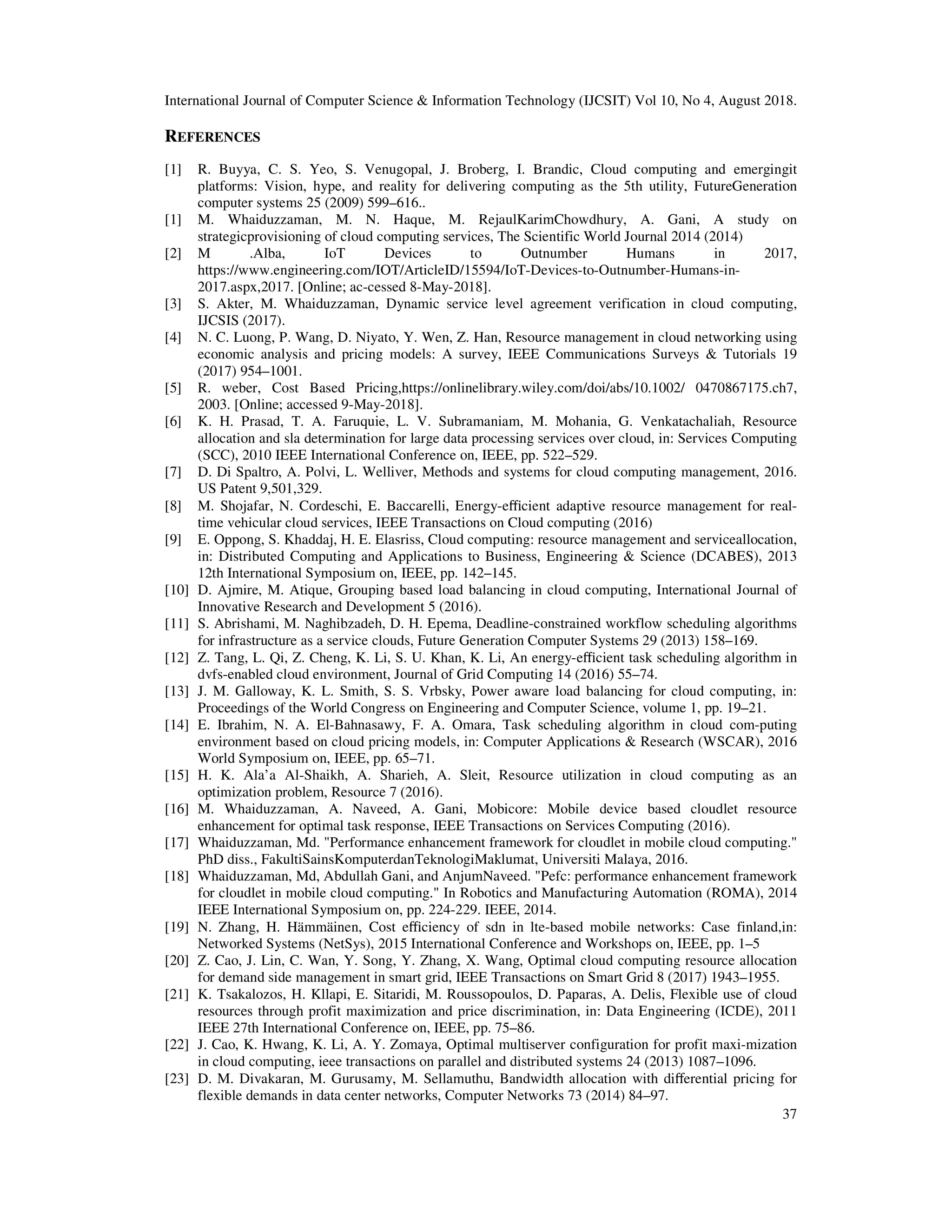 International Journal of Computer Science & Information Technology (IJCSIT) Vol 10, No 4, August 2018.
37
REFERENCES
[1] R. Buyya, C. S. Yeo, S. Venugopal, J. Broberg, I. Brandic, Cloud computing and emergingit
platforms: Vision, hype, and reality for delivering computing as the 5th utility, FutureGeneration
computer systems 25 (2009) 599–616..
[1] M. Whaiduzzaman, M. N. Haque, M. RejaulKarimChowdhury, A. Gani, A study on
strategicprovisioning of cloud computing services, The Scientific World Journal 2014 (2014)
[2] M .Alba, IoT Devices to Outnumber Humans in 2017,
https://www.engineering.com/IOT/ArticleID/15594/IoT-Devices-to-Outnumber-Humans-in-
2017.aspx,2017. [Online; ac-cessed 8-May-2018].
[3] S. Akter, M. Whaiduzzaman, Dynamic service level agreement verification in cloud computing,
IJCSIS (2017).
[4] N. C. Luong, P. Wang, D. Niyato, Y. Wen, Z. Han, Resource management in cloud networking using
economic analysis and pricing models: A survey, IEEE Communications Surveys & Tutorials 19
(2017) 954–1001.
[5] R. weber, Cost Based Pricing,https://onlinelibrary.wiley.com/doi/abs/10.1002/ 0470867175.ch7,
2003. [Online; accessed 9-May-2018].
[6] K. H. Prasad, T. A. Faruquie, L. V. Subramaniam, M. Mohania, G. Venkatachaliah, Resource
allocation and sla determination for large data processing services over cloud, in: Services Computing
(SCC), 2010 IEEE International Conference on, IEEE, pp. 522–529.
[7] D. Di Spaltro, A. Polvi, L. Welliver, Methods and systems for cloud computing management, 2016.
US Patent 9,501,329.
[8] M. Shojafar, N. Cordeschi, E. Baccarelli, Energy-eﬃcient adaptive resource management for real-
time vehicular cloud services, IEEE Transactions on Cloud computing (2016)
[9] E. Oppong, S. Khaddaj, H. E. Elasriss, Cloud computing: resource management and serviceallocation,
in: Distributed Computing and Applications to Business, Engineering & Science (DCABES), 2013
12th International Symposium on, IEEE, pp. 142–145.
[10] D. Ajmire, M. Atique, Grouping based load balancing in cloud computing, International Journal of
Innovative Research and Development 5 (2016).
[11] S. Abrishami, M. Naghibzadeh, D. H. Epema, Deadline-constrained workflow scheduling algorithms
for infrastructure as a service clouds, Future Generation Computer Systems 29 (2013) 158–169.
[12] Z. Tang, L. Qi, Z. Cheng, K. Li, S. U. Khan, K. Li, An energy-eﬃcient task scheduling algorithm in
dvfs-enabled cloud environment, Journal of Grid Computing 14 (2016) 55–74.
[13] J. M. Galloway, K. L. Smith, S. S. Vrbsky, Power aware load balancing for cloud computing, in:
Proceedings of the World Congress on Engineering and Computer Science, volume 1, pp. 19–21.
[14] E. Ibrahim, N. A. El-Bahnasawy, F. A. Omara, Task scheduling algorithm in cloud com-puting
environment based on cloud pricing models, in: Computer Applications & Research (WSCAR), 2016
World Symposium on, IEEE, pp. 65–71.
[15] H. K. Ala’a Al-Shaikh, A. Sharieh, A. Sleit, Resource utilization in cloud computing as an
optimization problem, Resource 7 (2016).
[16] M. Whaiduzzaman, A. Naveed, A. Gani, Mobicore: Mobile device based cloudlet resource
enhancement for optimal task response, IEEE Transactions on Services Computing (2016).
[17] Whaiduzzaman, Md. "Performance enhancement framework for cloudlet in mobile cloud computing."
PhD diss., FakultiSainsKomputerdanTeknologiMaklumat, Universiti Malaya, 2016.
[18] Whaiduzzaman, Md, Abdullah Gani, and AnjumNaveed. "Pefc: performance enhancement framework
for cloudlet in mobile cloud computing." In Robotics and Manufacturing Automation (ROMA), 2014
IEEE International Symposium on, pp. 224-229. IEEE, 2014.
[19] N. Zhang, H. Hämmäinen, Cost eﬃciency of sdn in lte-based mobile networks: Case finland,in:
Networked Systems (NetSys), 2015 International Conference and Workshops on, IEEE, pp. 1–5
[20] Z. Cao, J. Lin, C. Wan, Y. Song, Y. Zhang, X. Wang, Optimal cloud computing resource allocation
for demand side management in smart grid, IEEE Transactions on Smart Grid 8 (2017) 1943–1955.
[21] K. Tsakalozos, H. Kllapi, E. Sitaridi, M. Roussopoulos, D. Paparas, A. Delis, Flexible use of cloud
resources through profit maximization and price discrimination, in: Data Engineering (ICDE), 2011
IEEE 27th International Conference on, IEEE, pp. 75–86.
[22] J. Cao, K. Hwang, K. Li, A. Y. Zomaya, Optimal multiserver configuration for profit maxi-mization
in cloud computing, ieee transactions on parallel and distributed systems 24 (2013) 1087–1096.
[23] D. M. Divakaran, M. Gurusamy, M. Sellamuthu, Bandwidth allocation with diﬀerential pricing for
flexible demands in data center networks, Computer Networks 73 (2014) 84–97.
 