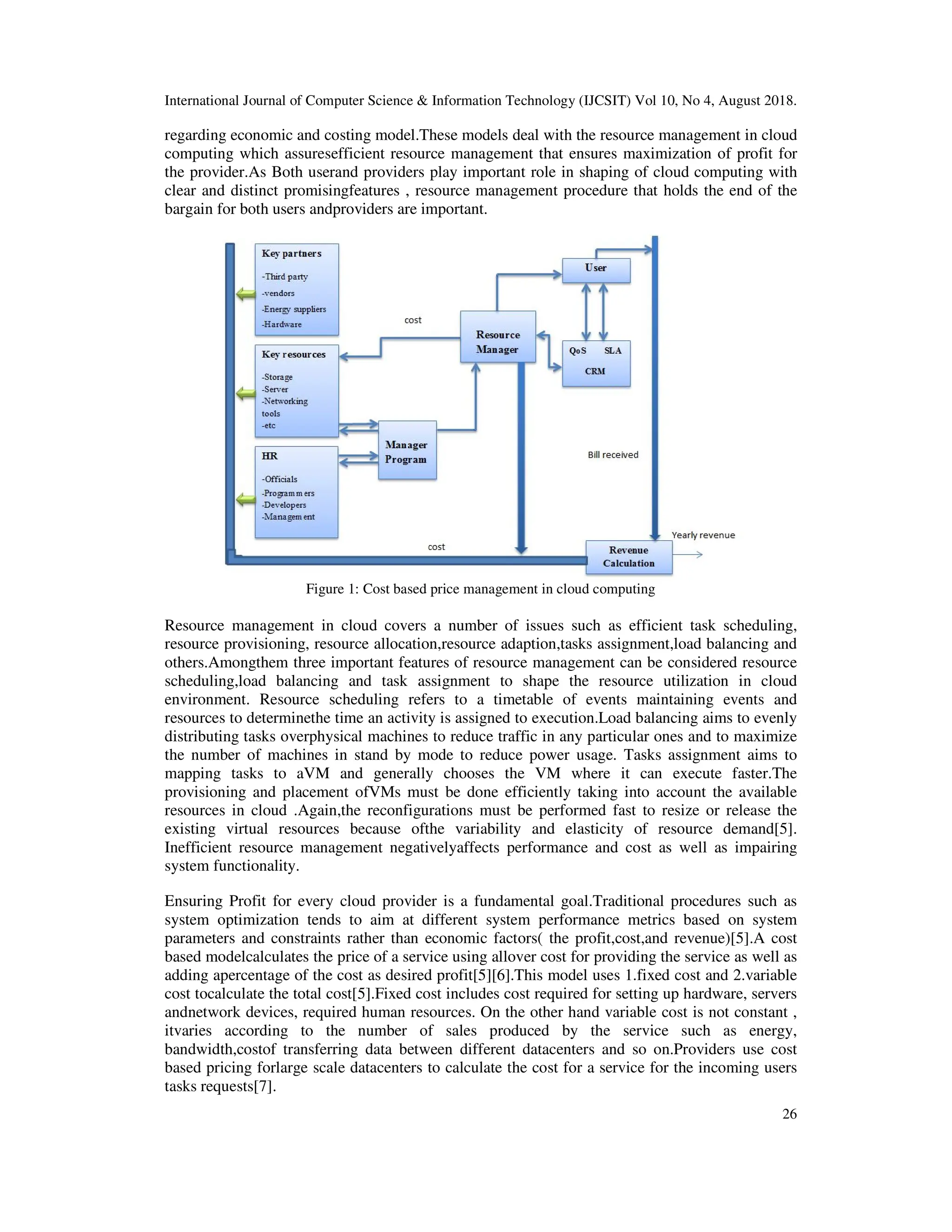 International Journal of Computer Science & Information Technology (IJCSIT) Vol 10, No 4, August 2018.
26
regarding economic and costing model.These models deal with the resource management in cloud
computing which assuresefficient resource management that ensures maximization of profit for
the provider.As Both userand providers play important role in shaping of cloud computing with
clear and distinct promisingfeatures , resource management procedure that holds the end of the
bargain for both users andproviders are important.
Figure 1: Cost based price management in cloud computing
Resource management in cloud covers a number of issues such as efficient task scheduling,
resource provisioning, resource allocation,resource adaption,tasks assignment,load balancing and
others.Amongthem three important features of resource management can be considered resource
scheduling,load balancing and task assignment to shape the resource utilization in cloud
environment. Resource scheduling refers to a timetable of events maintaining events and
resources to determinethe time an activity is assigned to execution.Load balancing aims to evenly
distributing tasks overphysical machines to reduce traffic in any particular ones and to maximize
the number of machines in stand by mode to reduce power usage. Tasks assignment aims to
mapping tasks to aVM and generally chooses the VM where it can execute faster.The
provisioning and placement ofVMs must be done efficiently taking into account the available
resources in cloud .Again,the reconfigurations must be performed fast to resize or release the
existing virtual resources because ofthe variability and elasticity of resource demand[5].
Inefficient resource management negativelyaffects performance and cost as well as impairing
system functionality.
Ensuring Profit for every cloud provider is a fundamental goal.Traditional procedures such as
system optimization tends to aim at different system performance metrics based on system
parameters and constraints rather than economic factors( the profit,cost,and revenue)[5].A cost
based modelcalculates the price of a service using allover cost for providing the service as well as
adding apercentage of the cost as desired profit[5][6].This model uses 1.fixed cost and 2.variable
cost tocalculate the total cost[5].Fixed cost includes cost required for setting up hardware, servers
andnetwork devices, required human resources. On the other hand variable cost is not constant ,
itvaries according to the number of sales produced by the service such as energy,
bandwidth,costof transferring data between different datacenters and so on.Providers use cost
based pricing forlarge scale datacenters to calculate the cost for a service for the incoming users
tasks requests[7].
 