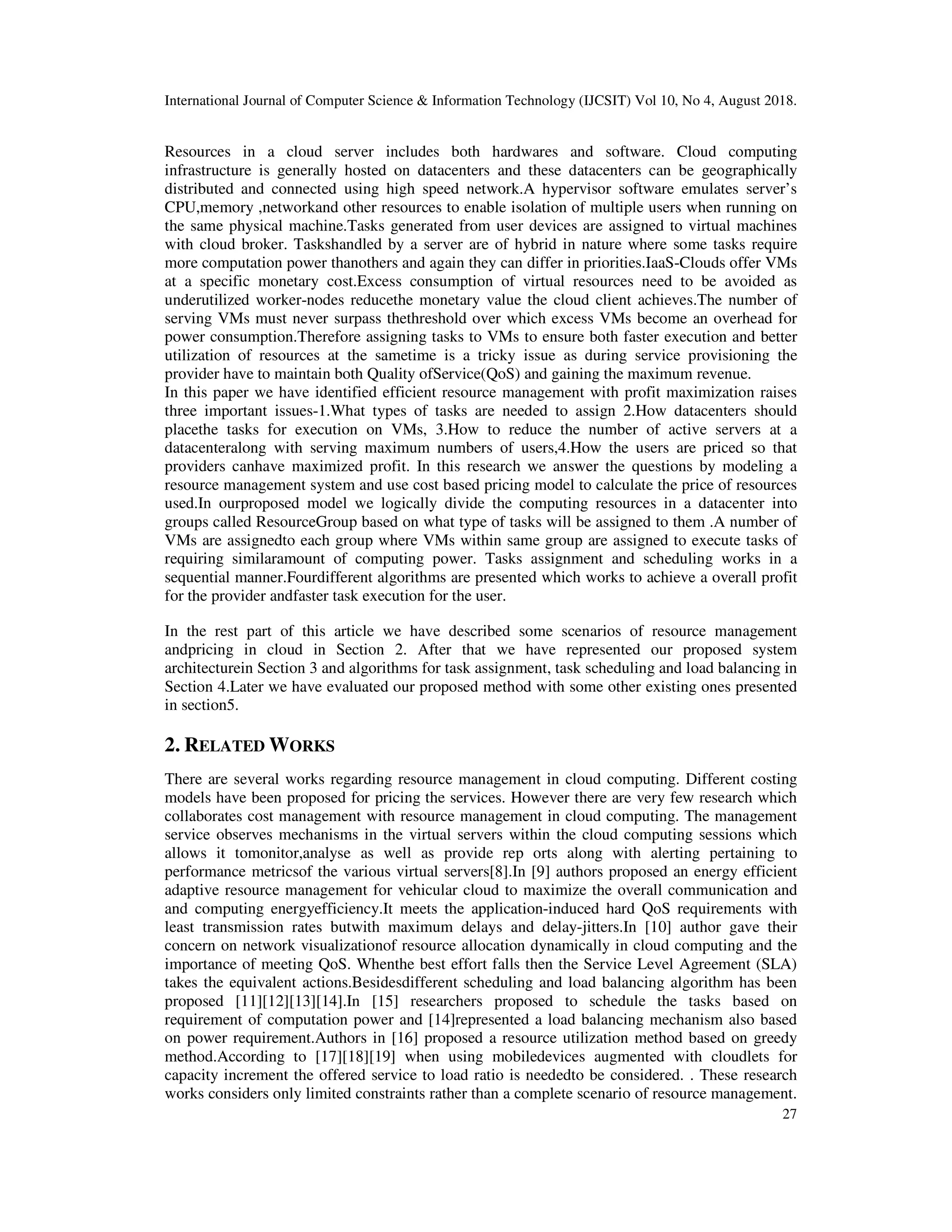 International Journal of Computer Science & Information Technology (IJCSIT) Vol 10, No 4, August 2018.
27
Resources in a cloud server includes both hardwares and software. Cloud computing
infrastructure is generally hosted on datacenters and these datacenters can be geographically
distributed and connected using high speed network.A hypervisor software emulates server’s
CPU,memory ,networkand other resources to enable isolation of multiple users when running on
the same physical machine.Tasks generated from user devices are assigned to virtual machines
with cloud broker. Taskshandled by a server are of hybrid in nature where some tasks require
more computation power thanothers and again they can differ in priorities.IaaS-Clouds offer VMs
at a specific monetary cost.Excess consumption of virtual resources need to be avoided as
underutilized worker-nodes reducethe monetary value the cloud client achieves.The number of
serving VMs must never surpass thethreshold over which excess VMs become an overhead for
power consumption.Therefore assigning tasks to VMs to ensure both faster execution and better
utilization of resources at the sametime is a tricky issue as during service provisioning the
provider have to maintain both Quality ofService(QoS) and gaining the maximum revenue.
In this paper we have identified efficient resource management with profit maximization raises
three important issues-1.What types of tasks are needed to assign 2.How datacenters should
placethe tasks for execution on VMs, 3.How to reduce the number of active servers at a
datacenteralong with serving maximum numbers of users,4.How the users are priced so that
providers canhave maximized profit. In this research we answer the questions by modeling a
resource management system and use cost based pricing model to calculate the price of resources
used.In ourproposed model we logically divide the computing resources in a datacenter into
groups called ResourceGroup based on what type of tasks will be assigned to them .A number of
VMs are assignedto each group where VMs within same group are assigned to execute tasks of
requiring similaramount of computing power. Tasks assignment and scheduling works in a
sequential manner.Fourdifferent algorithms are presented which works to achieve a overall profit
for the provider andfaster task execution for the user.
In the rest part of this article we have described some scenarios of resource management
andpricing in cloud in Section 2. After that we have represented our proposed system
architecturein Section 3 and algorithms for task assignment, task scheduling and load balancing in
Section 4.Later we have evaluated our proposed method with some other existing ones presented
in section5.
2. RELATED WORKS
There are several works regarding resource management in cloud computing. Different costing
models have been proposed for pricing the services. However there are very few research which
collaborates cost management with resource management in cloud computing. The management
service observes mechanisms in the virtual servers within the cloud computing sessions which
allows it tomonitor,analyse as well as provide rep orts along with alerting pertaining to
performance metricsof the various virtual servers[8].In [9] authors proposed an energy efficient
adaptive resource management for vehicular cloud to maximize the overall communication and
and computing energyefficiency.It meets the application-induced hard QoS requirements with
least transmission rates butwith maximum delays and delay-jitters.In [10] author gave their
concern on network visualizationof resource allocation dynamically in cloud computing and the
importance of meeting QoS. Whenthe best effort falls then the Service Level Agreement (SLA)
takes the equivalent actions.Besidesdifferent scheduling and load balancing algorithm has been
proposed [11][12][13][14].In [15] researchers proposed to schedule the tasks based on
requirement of computation power and [14]represented a load balancing mechanism also based
on power requirement.Authors in [16] proposed a resource utilization method based on greedy
method.According to [17][18][19] when using mobiledevices augmented with cloudlets for
capacity increment the offered service to load ratio is neededto be considered. . These research
works considers only limited constraints rather than a complete scenario of resource management.
 