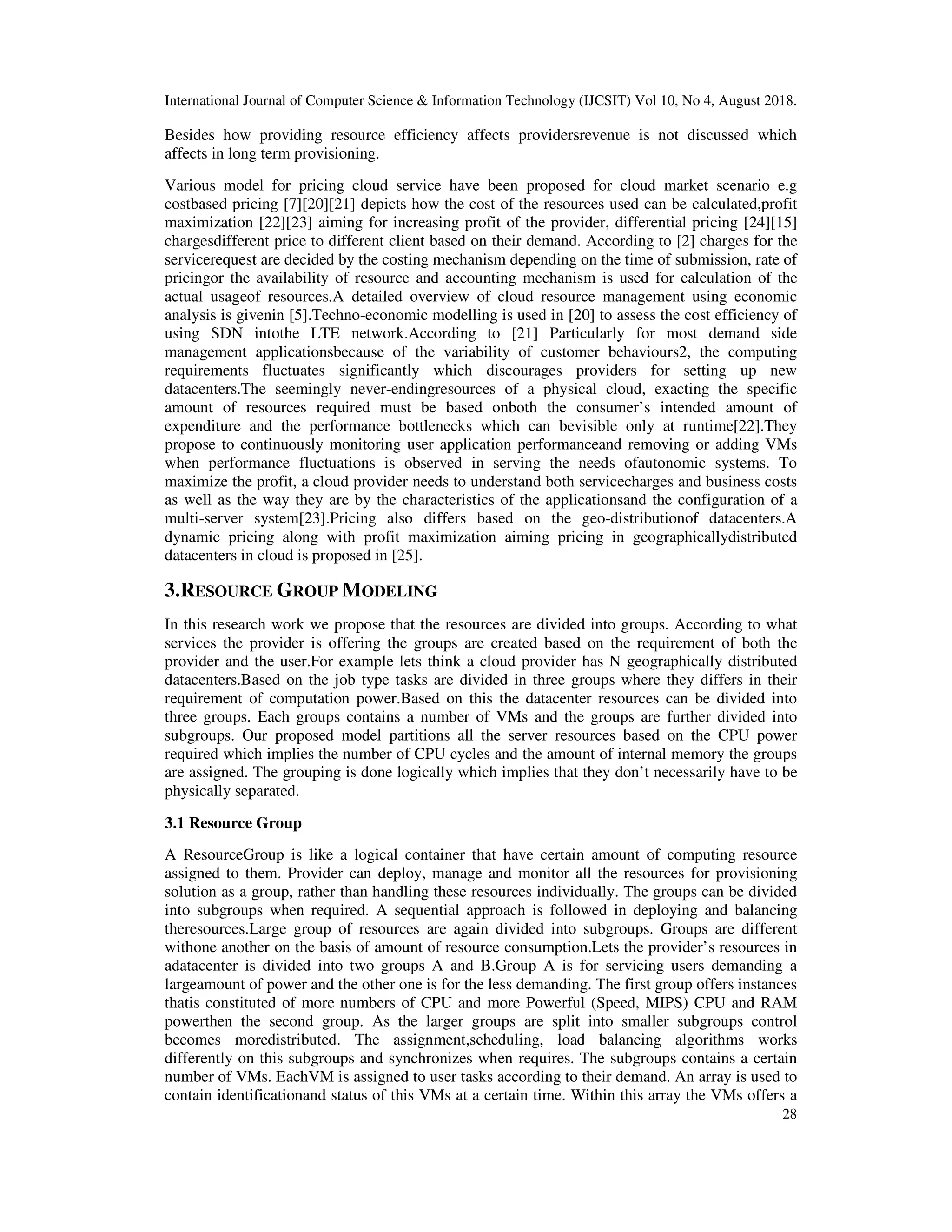 International Journal of Computer Science & Information Technology (IJCSIT) Vol 10, No 4, August 2018.
28
Besides how providing resource efficiency affects providersrevenue is not discussed which
affects in long term provisioning.
Various model for pricing cloud service have been proposed for cloud market scenario e.g
costbased pricing [7][20][21] depicts how the cost of the resources used can be calculated,profit
maximization [22][23] aiming for increasing profit of the provider, differential pricing [24][15]
chargesdifferent price to different client based on their demand. According to [2] charges for the
servicerequest are decided by the costing mechanism depending on the time of submission, rate of
pricingor the availability of resource and accounting mechanism is used for calculation of the
actual usageof resources.A detailed overview of cloud resource management using economic
analysis is givenin [5].Techno-economic modelling is used in [20] to assess the cost efficiency of
using SDN intothe LTE network.According to [21] Particularly for most demand side
management applicationsbecause of the variability of customer behaviours2, the computing
requirements fluctuates significantly which discourages providers for setting up new
datacenters.The seemingly never-endingresources of a physical cloud, exacting the specific
amount of resources required must be based onboth the consumer’s intended amount of
expenditure and the performance bottlenecks which can bevisible only at runtime[22].They
propose to continuously monitoring user application performanceand removing or adding VMs
when performance fluctuations is observed in serving the needs ofautonomic systems. To
maximize the profit, a cloud provider needs to understand both servicecharges and business costs
as well as the way they are by the characteristics of the applicationsand the configuration of a
multi-server system[23].Pricing also differs based on the geo-distributionof datacenters.A
dynamic pricing along with profit maximization aiming pricing in geographicallydistributed
datacenters in cloud is proposed in [25].
3.RESOURCE GROUP MODELING
In this research work we propose that the resources are divided into groups. According to what
services the provider is offering the groups are created based on the requirement of both the
provider and the user.For example lets think a cloud provider has N geographically distributed
datacenters.Based on the job type tasks are divided in three groups where they differs in their
requirement of computation power.Based on this the datacenter resources can be divided into
three groups. Each groups contains a number of VMs and the groups are further divided into
subgroups. Our proposed model partitions all the server resources based on the CPU power
required which implies the number of CPU cycles and the amount of internal memory the groups
are assigned. The grouping is done logically which implies that they don’t necessarily have to be
physically separated.
3.1 Resource Group
A ResourceGroup is like a logical container that have certain amount of computing resource
assigned to them. Provider can deploy, manage and monitor all the resources for provisioning
solution as a group, rather than handling these resources individually. The groups can be divided
into subgroups when required. A sequential approach is followed in deploying and balancing
theresources.Large group of resources are again divided into subgroups. Groups are different
withone another on the basis of amount of resource consumption.Lets the provider’s resources in
adatacenter is divided into two groups A and B.Group A is for servicing users demanding a
largeamount of power and the other one is for the less demanding. The first group offers instances
thatis constituted of more numbers of CPU and more Powerful (Speed, MIPS) CPU and RAM
powerthen the second group. As the larger groups are split into smaller subgroups control
becomes moredistributed. The assignment,scheduling, load balancing algorithms works
differently on this subgroups and synchronizes when requires. The subgroups contains a certain
number of VMs. EachVM is assigned to user tasks according to their demand. An array is used to
contain identificationand status of this VMs at a certain time. Within this array the VMs offers a
 