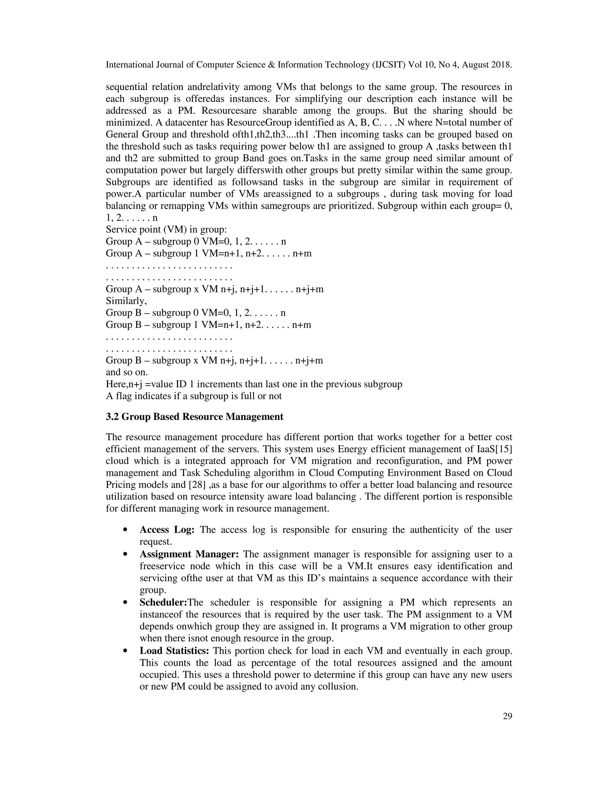 International Journal of Computer Science & Information Technology (IJCSIT) Vol 10, No 4, August 2018.
29
sequential relation andrelativity among VMs that belongs to the same group. The resources in
each subgroup is offeredas instances. For simplifying our description each instance will be
addressed as a PM. Resourcesare sharable among the groups. But the sharing should be
minimized. A datacenter has ResourceGroup identified as A, B, C. . . .N where N=total number of
General Group and threshold ofth1,th2,th3....th1 .Then incoming tasks can be grouped based on
the threshold such as tasks requiring power below th1 are assigned to group A ,tasks between th1
and th2 are submitted to group Band goes on.Tasks in the same group need similar amount of
computation power but largely differswith other groups but pretty similar within the same group.
Subgroups are identified as followsand tasks in the subgroup are similar in requirement of
power.A particular number of VMs areassigned to a subgroups , during task moving for load
balancing or remapping VMs within samegroups are prioritized. Subgroup within each group= 0,
1, 2. . . . . . n
Service point (VM) in group:
Group A – subgroup 0 VM=0, 1, 2. . . . . . n
Group A – subgroup 1 VM=n+1, n+2. . . . . . n+m
. . . . . . . . . . . . . . . . . . . . . . . . .
. . . . . . . . . . . . . . . . . . . . . . . . .
Group A – subgroup x VM n+j, n+j+1. . . . . . n+j+m
Similarly,
Group B – subgroup 0 VM=0, 1, 2. . . . . . n
Group B – subgroup 1 VM=n+1, n+2. . . . . . n+m
. . . . . . . . . . . . . . . . . . . . . . . . .
. . . . . . . . . . . . . . . . . . . . . . . . .
Group B – subgroup x VM n+j, n+j+1. . . . . . n+j+m
and so on.
Here,n+j =value ID 1 increments than last one in the previous subgroup
A flag indicates if a subgroup is full or not
3.2 Group Based Resource Management
The resource management procedure has different portion that works together for a better cost
efficient management of the servers. This system uses Energy efficient management of IaaS[15]
cloud which is a integrated approach for VM migration and reconfiguration, and PM power
management and Task Scheduling algorithm in Cloud Computing Environment Based on Cloud
Pricing models and [28] ,as a base for our algorithms to offer a better load balancing and resource
utilization based on resource intensity aware load balancing . The different portion is responsible
for different managing work in resource management.
• Access Log: The access log is responsible for ensuring the authenticity of the user
request.
• Assignment Manager: The assignment manager is responsible for assigning user to a
freeservice node which in this case will be a VM.It ensures easy identification and
servicing ofthe user at that VM as this ID’s maintains a sequence accordance with their
group.
• Scheduler:The scheduler is responsible for assigning a PM which represents an
instanceof the resources that is required by the user task. The PM assignment to a VM
depends onwhich group they are assigned in. It programs a VM migration to other group
when there isnot enough resource in the group.
• Load Statistics: This portion check for load in each VM and eventually in each group.
This counts the load as percentage of the total resources assigned and the amount
occupied. This uses a threshold power to determine if this group can have any new users
or new PM could be assigned to avoid any collusion.
 