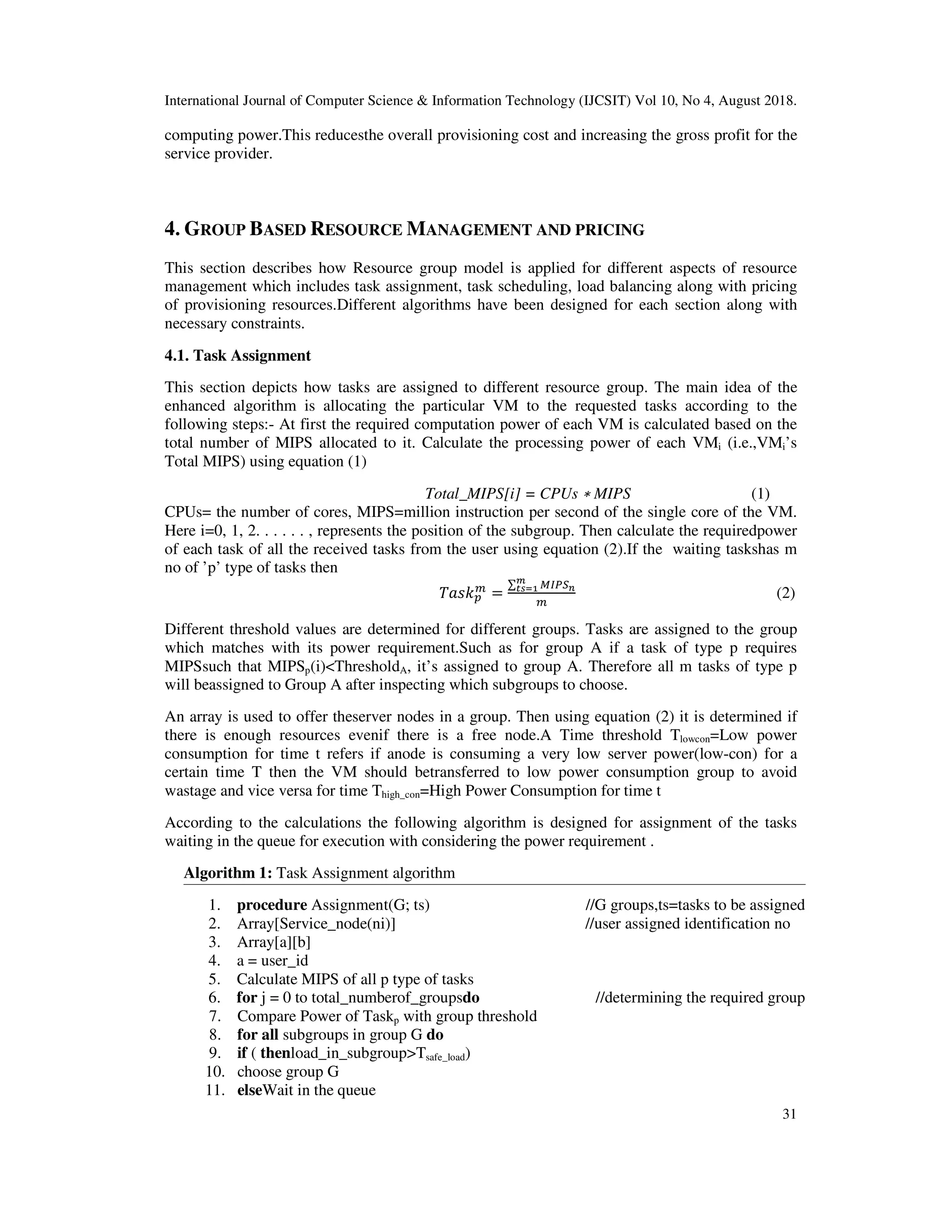 International Journal of Computer Science & Information Technology (IJCSIT) Vol 10, No 4, August 2018.
31
computing power.This reducesthe overall provisioning cost and increasing the gross profit for the
service provider.
4. GROUP BASED RESOURCE MANAGEMENT AND PRICING
This section describes how Resource group model is applied for different aspects of resource
management which includes task assignment, task scheduling, load balancing along with pricing
of provisioning resources.Different algorithms have been designed for each section along with
necessary constraints.
4.1. Task Assignment
This section depicts how tasks are assigned to different resource group. The main idea of the
enhanced algorithm is allocating the particular VM to the requested tasks according to the
following steps:- At first the required computation power of each VM is calculated based on the
total number of MIPS allocated to it. Calculate the processing power of each VMi (i.e.,VMi’s
Total MIPS) using equation (1)
Total_MIPS[i] = CPUs ∗ MIPS (1)
CPUs= the number of cores, MIPS=million instruction per second of the single core of the VM.
Here i=0, 1, 2. . . . . . , represents the position of the subgroup. Then calculate the requiredpower
of each task of all the received tasks from the user using equation (2).If the waiting taskshas m
no of ’p’ type of tasks then
=
∑
(2)
Different threshold values are determined for different groups. Tasks are assigned to the group
which matches with its power requirement.Such as for group A if a task of type p requires
MIPSsuch that MIPSp(i)<ThresholdA, it’s assigned to group A. Therefore all m tasks of type p
will beassigned to Group A after inspecting which subgroups to choose.
An array is used to offer theserver nodes in a group. Then using equation (2) it is determined if
there is enough resources evenif there is a free node.A Time threshold Tlowcon=Low power
consumption for time t refers if anode is consuming a very low server power(low-con) for a
certain time T then the VM should betransferred to low power consumption group to avoid
wastage and vice versa for time Thigh_con=High Power Consumption for time t
According to the calculations the following algorithm is designed for assignment of the tasks
waiting in the queue for execution with considering the power requirement .
Algorithm 1: Task Assignment algorithm
1. procedure Assignment(G; ts) //G groups,ts=tasks to be assigned
2. Array[Service_node(ni)] //user assigned identification no
3. Array[a][b]
4. a = user_id
5. Calculate MIPS of all p type of tasks
6. for j = 0 to total_numberof_groupsdo //determining the required group
7. Compare Power of Taskp with group threshold
8. for all subgroups in group G do
9. if ( thenload_in_subgroup>Tsafe_load)
10. choose group G
11. elseWait in the queue
 