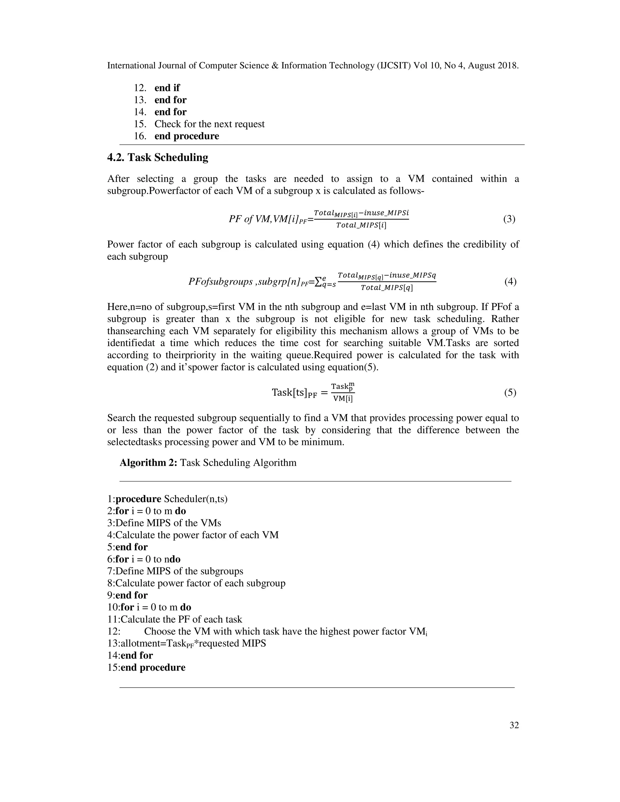 International Journal of Computer Science & Information Technology (IJCSIT) Vol 10, No 4, August 2018.
32
12. end if
13. end for
14. end for
15. Check for the next request
16. end procedure
4.2. Task Scheduling
After selecting a group the tasks are needed to assign to a VM contained within a
subgroup.Powerfactor of each VM of a subgroup x is calculated as follows-
PF of VM,VM[i]PF=
!"#$%&_ "
_ "
(3)
Power factor of each subgroup is calculated using equation (4) which defines the credibility of
each subgroup
PFofsubgroups ,subgrp[n]PF=∑
( !"#$%&_ )
_ )
&
)*% (4)
Here,n=no of subgroup,s=first VM in the nth subgroup and e=last VM in nth subgroup. If PFof a
subgroup is greater than x the subgroup is not eligible for new task scheduling. Rather
thansearching each VM separately for eligibility this mechanism allows a group of VMs to be
identifiedat a time which reduces the time cost for searching suitable VM.Tasks are sorted
according to theirpriority in the waiting queue.Required power is calculated for the task with
equation (2) and it’spower factor is calculated using equation(5).
Task ts 01 =
23456
7
89 :
(5)
Search the requested subgroup sequentially to find a VM that provides processing power equal to
or less than the power factor of the task by considering that the difference between the
selectedtasks processing power and VM to be minimum.
Algorithm 2: Task Scheduling Algorithm
1:procedure Scheduler(n,ts)
2:for i = 0 to m do
3:Define MIPS of the VMs
4:Calculate the power factor of each VM
5:end for
6:for i = 0 to ndo
7:Define MIPS of the subgroups
8:Calculate power factor of each subgroup
9:end for
10:for i = 0 to m do
11:Calculate the PF of each task
12: Choose the VM with which task have the highest power factor VMi
13:allotment=TaskPF*requested MIPS
14:end for
15:end procedure
 