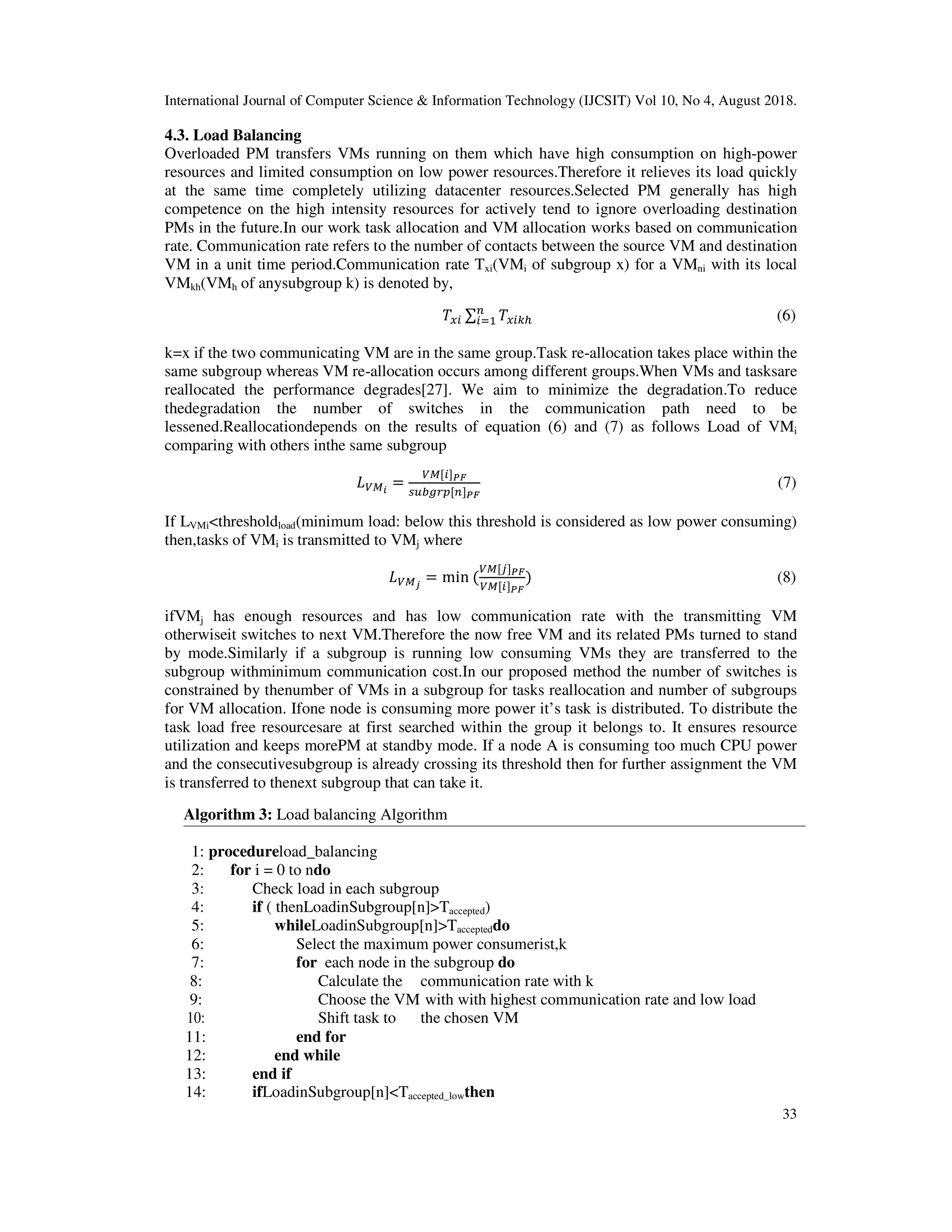 International Journal of Computer Science & Information Technology (IJCSIT) Vol 10, No 4, August 2018.
33
4.3. Load Balancing
Overloaded PM transfers VMs running on them which have high consumption on high-power
resources and limited consumption on low power resources.Therefore it relieves its load quickly
at the same time completely utilizing datacenter resources.Selected PM generally has high
competence on the high intensity resources for actively tend to ignore overloading destination
PMs in the future.In our work task allocation and VM allocation works based on communication
rate. Communication rate refers to the number of contacts between the source VM and destination
VM in a unit time period.Communication rate Txi(VMi of subgroup x) for a VMni with its local
VMkh(VMh of anysubgroup k) is denoted by,
;" ∑ ;"<=
#
"*> (6)
k=x if the two communicating VM are in the same group.Task re-allocation takes place within the
same subgroup whereas VM re-allocation occurs among different groups.When VMs and tasksare
reallocated the performance degrades[27]. We aim to minimize the degradation.To reduce
thedegradation the number of switches in the communication path need to be
lessened.Reallocationdepends on the results of equation (6) and (7) as follows Load of VMi
comparing with others inthe same subgroup
?@ =
@ " A
%$BCD # A
(7)
If LVMi<thresholdload(minimum load: below this threshold is considered as low power consuming)
then,tasks of VMi is transmitted to VMj where
?@ E
= min (
@ J A
@ " A
) (8)
ifVMj has enough resources and has low communication rate with the transmitting VM
otherwiseit switches to next VM.Therefore the now free VM and its related PMs turned to stand
by mode.Similarly if a subgroup is running low consuming VMs they are transferred to the
subgroup withminimum communication cost.In our proposed method the number of switches is
constrained by thenumber of VMs in a subgroup for tasks reallocation and number of subgroups
for VM allocation. Ifone node is consuming more power it’s task is distributed. To distribute the
task load free resourcesare at first searched within the group it belongs to. It ensures resource
utilization and keeps morePM at standby mode. If a node A is consuming too much CPU power
and the consecutivesubgroup is already crossing its threshold then for further assignment the VM
is transferred to thenext subgroup that can take it.
Algorithm 3: Load balancing Algorithm
1: procedureload_balancing
2: for i = 0 to ndo
3: Check load in each subgroup
4: if ( thenLoadinSubgroup[n]>Taccepted)
5: whileLoadinSubgroup[n]>Taccepteddo
6: Select the maximum power consumerist,k
7: for each node in the subgroup do
8: Calculate the communication rate with k
9: Choose the VM with with highest communication rate and low load
10: Shift task to the chosen VM
11: end for
12: end while
13: end if
14: ifLoadinSubgroup[n]<Taccepted_lowthen
 