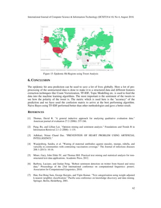 International Journal of Computer Science & Information Technology (IJCSIT)Vol 10, No 4, August 2018.
62
Figure 15: Epidemic Hit Regions using Tweet Analysis
6. CONCLUSION
The epidemic hit area prediction can be used to save a lot of lives globally. Here a lot of pre-
processing of the unstructured data is done to make it to a structured data and different features
extraction techniques like Count Vectorization, TF-IDF, Topic Modelling etc. is used to feed the
data into the machine learning algorithms. The most important is the sentiment of the tweets to
see how the polarity of the tweet is. The metric which is used here is the "accuracy" of the
prediction and we have used the confusion matrix to arrive at the best performing algorithm.
Naive Bayes using TF-IDF performed better than other methodologies and gave a better result.
REFERENCES
[1] Thomas, David R. "A general inductive approach for analyzing qualitative evaluation data."
American journal of evaluation 27.2 (2006): 237-246.
[2] Pang, Bo, and Lillian Lee. "Opinion mining and sentiment analysis." Foundations and Trends R in
Information Retrieval 2.1–2 (2008): 1-135.
[3] Adhikari, Nimai Chand Das. "PREVENTION OF HEART PROBLEM USING ARTIFICIAL
INTELLIGENCE."
[4] Waaijenborg, Sandra, et al. "Waning of maternal antibodies against measles, mumps, rubella, and
varicella in communities with contrasting vaccination coverage." The Journal of infectious diseases
208.1 (2013): 10-16.
[5] Miner, Gary, John Elder IV, and Thomas Hill. Practical text mining and statistical analysis for non-
structured text data applications. Academic Press, 2012.
[6] Barbosa, Luciano, and Junlan Feng. "Robust sentiment detection on twitter from biased and noisy
data." Proceedings of the 23rd international conference on computational linguistics: posters.
Association for Computational Linguistics, 2010.
[7] Han, Eui-Hong Sam, George Karypis, and Vipin Kumar. "Text categorization using weight adjusted
k-nearest neighbor classification." Pacific-asia conference on knowledge discovery and data mining.
Springer, Berlin, Heidelberg, 2001.
 