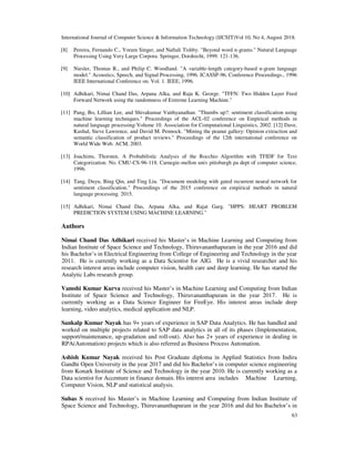 International Journal of Computer Science & Information Technology (IJCSIT)Vol 10, No 4, August 2018.
63
[8] Pereira, Fernando C., Yoram Singer, and Naftali Tishby. "Beyond word n-grams." Natural Language
Processing Using Very Large Corpora. Springer, Dordrecht, 1999. 121-136.
[9] Niesler, Thomas R., and Philip C. Woodland. "A variable-length category-based n-gram language
model." Acoustics, Speech, and Signal Processing, 1996. ICASSP-96. Conference Proceedings., 1996
IEEE International Conference on. Vol. 1. IEEE, 1996.
[10] Adhikari, Nimai Chand Das, Arpana Alka, and Raju K. George. "TFFN: Two Hidden Layer Feed
Forward Network using the randomness of Extreme Learning Machine."
[11] Pang, Bo, Lillian Lee, and Shivakumar Vaithyanathan. "Thumbs up?: sentiment classification using
machine learning techniques." Proceedings of the ACL-02 conference on Empirical methods in
natural language processing-Volume 10. Association for Computational Linguistics, 2002. [12] Dave,
Kushal, Steve Lawrence, and David M. Pennock. "Mining the peanut gallery: Opinion extraction and
semantic classification of product reviews." Proceedings of the 12th international conference on
World Wide Web. ACM, 2003.
[13] Joachims, Thorsten. A Probabilistic Analysis of the Rocchio Algorithm with TFIDF for Text
Categorization. No. CMU-CS-96-118. Carnegie-mellon univ pittsburgh pa dept of computer science,
1996.
[14] Tang, Duyu, Bing Qin, and Ting Liu. "Document modeling with gated recurrent neural network for
sentiment classification." Proceedings of the 2015 conference on empirical methods in natural
language processing. 2015.
[15] Adhikari, Nimai Chand Das, Arpana Alka, and Rajat Garg. "HPPS: HEART PROBLEM
PREDICTION SYSTEM USING MACHINE LEARNING."
Authors
Nimai Chand Das Adhikari received his Master’s in Machine Learning and Computing from
Indian Institute of Space Science and Technology, Thiruvananthapuram in the year 2016 and did
his Bachelor’s in Electrical Engineering from College of Engineering and Technology in the year
2011. He is currently working as a Data Scientist for AIG. He is a vivid researcher and his
research interest areas include computer vision, health care and deep learning. He has started the
Analytic Labs research group.
Vamshi Kumar Kurva received his Master’s in Machine Learning and Computing from Indian
Institute of Space Science and Technology, Thiruvananthapuram in the year 2017. He is
currently working as a Data Science Engineer for FireEye. His interest areas include deep
learning, video analytics, medical application and NLP.
Sankalp Kumar Nayak has 9+ years of experience in SAP Data Analytics. He has handled and
worked on multiple projects related to SAP data analytics in all of its phases (Implementation,
support/maintenance, up-gradation and roll-out). Also has 2+ years of experience in dealing in
RPA(Automation) projects which is also referred as Business Process Automation.
Ashish Kumar Nayak received his Post Graduate diploma in Applied Statistics from Indira
Gandhi Open University in the year 2017 and did his Bachelor’s in computer science engineering
from Konark Institute of Science and Technology in the year 2010. He is currently working as a
Data scientist for Accenture in finance domain. His interest area includes Machine Learning,
Computer Vision, NLP and statistical analysis.
Suhas S received his Master’s in Machine Learning and Computing from Indian Institute of
Space Science and Technology, Thiruvananthapuram in the year 2016 and did his Bachelor’s in
 