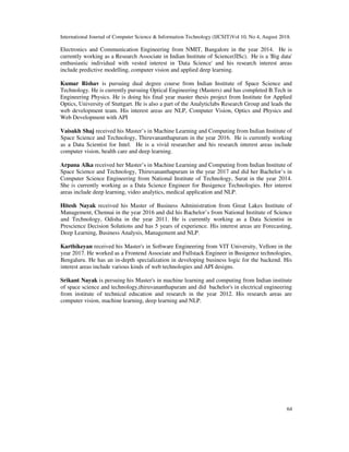 International Journal of Computer Science & Information Technology (IJCSIT)Vol 10, No 4, August 2018.
64
Electronics and Communication Engineering from NMIT, Bangalore in the year 2014. He is
currently working as a Research Associate in Indian Institute of Science(IISc). He is a 'Big data'
enthusiastic individual with vested interest in 'Data Science' and his research interest areas
include predictive modelling, computer vision and applied deep learning.
Kumar Rishav is pursuing dual degree course from Indian Institute of Space Science and
Technology. He is currently pursuing Optical Engineering (Masters) and has completed B.Tech in
Engineering Physics. He is doing his final year master thesis project from Institute for Applied
Optics, University of Stuttgart. He is also a part of the Analyticlabs Research Group and leads the
web development team. His interest areas are NLP, Computer Vision, Optics and Physics and
Web Development with API
Vaisakh Shaj received his Master’s in Machine Learning and Computing from Indian Institute of
Space Science and Technology, Thiruvananthapuram in the year 2016. He is currently working
as a Data Scientist for Intel. He is a vivid researcher and his research interest areas include
computer vision, health care and deep learning.
Arpana Alka received her Master’s in Machine Learning and Computing from Indian Institute of
Space Science and Technology, Thiruvananthapuram in the year 2017 and did her Bachelor’s in
Computer Science Engineering from National Institute of Technology, Surat in the year 2014.
She is currently working as a Data Science Engineer for Busigence Technologies. Her interest
areas include deep learning, video analytics, medical application and NLP.
Hitesh Nayak received his Master of Business Administration from Great Lakes Institute of
Management, Chennai in the year 2016 and did his Bachelor’s from National Institute of Science
and Technology, Odisha in the year 2011. He is currently working as a Data Scientist in
Prescience Decision Solutions and has 5 years of experience. His interest areas are Forecasting,
Deep Learning, Business Analysis, Management and NLP.
Karthikeyan received his Master's in Software Engineering from VIT University, Vellore in the
year 2017. He worked as a Frontend Associate and Fullstack Engineer in Busigence technologies,
Bengaluru. He has an in-depth specialization in developing business logic for the backend. His
interest areas include various kinds of web technologies and API designs.
Srikant Nayak is persuing his Master's in machine learning and computing from Indian institute
of space science and technology,thiruvananthapuram and did bachelor's in electrical engineering
from institute of technical education and research in the year 2012. His research areas are
computer vision, machine learning, deep learning and NLP.
 