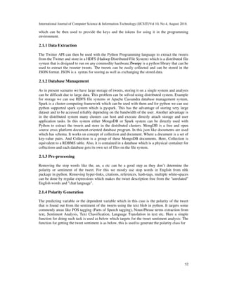 International Journal of Computer Science & Information Technology (IJCSIT)Vol 10, No 4, August 2018.
52
which can be then used to provide the keys and the tokens for using it in the programming
environment.
2.1.1 Data Extraction
The Twitter API can then be used with the Python Programming language to extract the tweets
from the Twitter and store in a HDFS (Hadoop Distributed File System) which is a distributed file
system that is designed to run on any commodity hardware.Tweepy is a python library that can be
used to extract the tweeter tweets. The tweets can be easily collected and can be stored in the
JSON format. JSON is a syntax for storing as well as exchanging the stored data.
2.1.2 Database Management
As in present scenario we have large storage of tweets, storing it on a single system and analysis
can be difficult due to large data. This problem can be solved using distributed system. Example
for storage we can use HDFS file systems or Apache Cassandra database management system.
Spark is a cluster-computing framework which can be used with them and for python we can use
python supported spark system which is pyspark. This has the advantage of storing very large
dataset and to be accessed reliably depending on the bandwidth of the user. Another advantage is
in the distributed system many clusters can host and execute directly attach storage and user
application tasks. In this system either MongoDB or Spark system can be directly used with
Python to extract the tweets and store in the distributed clusters. MongDB is a free and open
source cross platform document-oriented database program. In this json like documents are used
which has schema. It works on concept of collection and document. Where a document is a set of
key-value pairs. And Collection is a group of these MongoDB documents. Here, Collection is
equivalent to a RDBMS table. Also, it is contained in a database which is a physical container for
collections and each database gets its own set of files on the file system.
2.1.3 Pre-processing
Removing the stop words like the, an, a etc can be a good step as they don’t determine the
polarity or sentiment of the tweet. For this we mostly use stop words in English from nltk
package in python. Removing hyper-links, citations, references, hash-tags, multiple white-spaces
can be done by regular expressions which makes the tweet description free from the "unrelated"
English words and "chat language".
2.1.4 Polarity Generation
The predicting variable or the dependent variable which in this case is the polarity of the tweet
that is found out from the sentiment of the tweets using the text blob in python. It targets some
commonly areas like POS tagging (Parts of Speech tagging), Noun-Phrase terms extraction from
text, Sentiment Analysis, Text Classification, Language Translation in text etc. Here a simple
function for doing such task is used as below which targets for the tweet sentiment analysis: The
function for getting the tweet sentiment is as below, this is used to generate the polarity class for
 
