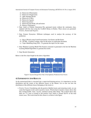 International Journal of Computer Science & Information Technology (IJCSIT)Vol 10, No 4, August 2018.
55
(d) Removal of Punctuation
(e) Removal of Expressions
(f) Split Attached Words
(g) Removal of URLs
(h) Removal of quotes
(i) Removing tickers
(j) Removing line-break, tab and return
(k) Remove whitespaces
2. Step: Label or Polarity Generation-The generated tweets without the sentiments class,
imputed with the class using the TextBlob library in Python. Three classes are generated:
Positive, Neutral and Negative.
3. Step: Feature Extraction- Different techniques used to analyse the accuracy of the
prediction:
(a) Bag of Words using CountVectorization, Uni-Grams and Bi-Grams
(b) TF-IDF - Creating a unique value for the terms in a particular document.
(c) Topic Modelling using LDA - To generate the topics for the corpus
4. Step: Machine Learning Model-The Features extracted or generated is fed into the Machine
Learning Model/Algorithms to generate the results.
5. Step: Results Generation
Below is the flow chart Graph for the above Algorithm:
Figure 6: System Design Flow Chat of the Epidemic Prediction from Tweets
4. EXPERIMENTS AND RESULTS
As the unstructured data is converted into a supervised learning process, it is important to see the
distribution and the counts of the different classes in the dataset. Let us now see how the
distribution of the different classes belonging to the tweets is:
• Positive Tweets: Considering only the positive labelled tweets and extracting words, we can
count the frequent words used in positive tweets. Word-cloud of positive tweets shows that
they include health, water, vaccine, sanitation among other things. The textblob shows that
there are 771 cases as termed as the positive class which is around 26.67% of the total
tweets cases. The word-cloud for this classes is as below in the figure.
 
