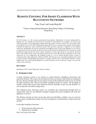 International Journal of Computer Science & Information Technology (IJCSIT)Vol 10, No 4, August 2018
DOI: 10.5121/ijcsit.2018.10406 65
REMOTE CONTROL FOR SMART CLASSROOM WITH
BLUETOOTH NETWORKS
Tony Tsang1
and Leung Ming Kit2
1,2
Centre of International Education, Hong Kong College of Technology,
Hong Kong.
ABSTRACT
On 21st Century, it is the rising up generation of smartphone. Smartphone is become indispensable in
people's lives. It is whether in social network, e-learning or entertainment. For examples, you want to chat
with other peoples, search information, playing electronic games or listen to music. Now, all can have done
on the phone by one click, APPs (Applications) makes life be more convenient and excellent. In this project,
I decided to build up a smart classroom model. This classroom operation is different to the tradition
classroom. Traditionally classroom is facilitated with different type of electrical equipment or accessories
to help teachers in the classroom. In the past, most of control devices and facilities in classroom are using
mechanical on/off switch and wiring system. Sometimes, teacher often forgot to turn off the electrical
device when he/she left the room. It is resulted waste energy as well. The electrical installation works in the
classroom are very complicated. My designed system is a set of control through wireless system. It
contained with an Apps, Bluetooth, Arduino and PLC. The first part is use smartphone platform, the second
is signal transfer through Bluetooth transmit to Arduino. And the last is hard model with PLC control.
Simply said, it use and Android platform to control all devices in the classroom. I hope, I can use this
system in the classroom.
KEYWORDS
Smartphone, PLC Control, Bluetooth, Android, Arduino.
1. INTRODUCTION
A Smart classroom system is use wireless to connect between smartphone and devices and
classroom facilities. This system can let teacher be more convenience when he/she are teaching in
the class. Because teachers did not wait and go in front of the traditional switch to turn on and off
the light or projector. He / She just use his/her smartphone devices to control. The advantage of
wireless system made lessons more effectively and run smoothly. It does not only flexible, it is
cost saving and it can reduce energy losses.
The traditional smart classroom systems are controlled and communicated through kinds of
wiring works. They are very difficult to expand or upgrade the system compliant with some new
appliances or devices.
The Wireless network not only can provide much more flexibility, mobility, save cost and less
energy spent in synthesizing wiring. It can also correspond to communication to others classroom
network.
It can make teaching in classroom:
1. Processing more effectively and
2. Running more smoothly
 