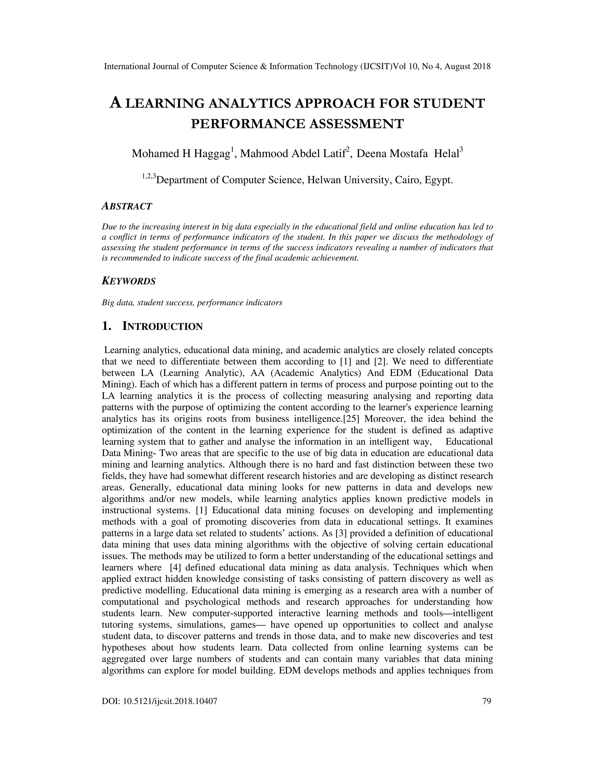 International Journal of Computer Science & Information Technology (IJCSIT)Vol 10, No 4, August 2018
DOI: 10.5121/ijcsit.2018.10407 79
A LEARNING ANALYTICS APPROACH FOR STUDENT
PERFORMANCE ASSESSMENT
Mohamed H Haggag1
, Mahmood Abdel Latif2
, Deena Mostafa Helal3
1,2,3
Department of Computer Science, Helwan University, Cairo, Egypt.
ABSTRACT
Due to the increasing interest in big data especially in the educational field and online education has led to
a conflict in terms of performance indicators of the student. In this paper we discuss the methodology of
assessing the student performance in terms of the success indicators revealing a number of indicators that
is recommended to indicate success of the final academic achievement.
KEYWORDS
Big data, student success, performance indicators
1. INTRODUCTION
Learning analytics, educational data mining, and academic analytics are closely related concepts
that we need to differentiate between them according to [1] and [2]. We need to differentiate
between LA (Learning Analytic), AA (Academic Analytics) And EDM (Educational Data
Mining). Each of which has a different pattern in terms of process and purpose pointing out to the
LA learning analytics it is the process of collecting measuring analysing and reporting data
patterns with the purpose of optimizing the content according to the learner's experience learning
analytics has its origins roots from business intelligence.[25] Moreover, the idea behind the
optimization of the content in the learning experience for the student is defined as adaptive
learning system that to gather and analyse the information in an intelligent way, Educational
Data Mining- Two areas that are specific to the use of big data in education are educational data
mining and learning analytics. Although there is no hard and fast distinction between these two
fields, they have had somewhat different research histories and are developing as distinct research
areas. Generally, educational data mining looks for new patterns in data and develops new
algorithms and/or new models, while learning analytics applies known predictive models in
instructional systems. [1] Educational data mining focuses on developing and implementing
methods with a goal of promoting discoveries from data in educational settings. It examines
patterns in a large data set related to students’ actions. As [3] provided a definition of educational
data mining that uses data mining algorithms with the objective of solving certain educational
issues. The methods may be utilized to form a better understanding of the educational settings and
learners where [4] defined educational data mining as data analysis. Techniques which when
applied extract hidden knowledge consisting of tasks consisting of pattern discovery as well as
predictive modelling. Educational data mining is emerging as a research area with a number of
computational and psychological methods and research approaches for understanding how
students learn. New computer-supported interactive learning methods and tools—intelligent
tutoring systems, simulations, games— have opened up opportunities to collect and analyse
student data, to discover patterns and trends in those data, and to make new discoveries and test
hypotheses about how students learn. Data collected from online learning systems can be
aggregated over large numbers of students and can contain many variables that data mining
algorithms can explore for model building. EDM develops methods and applies techniques from
 