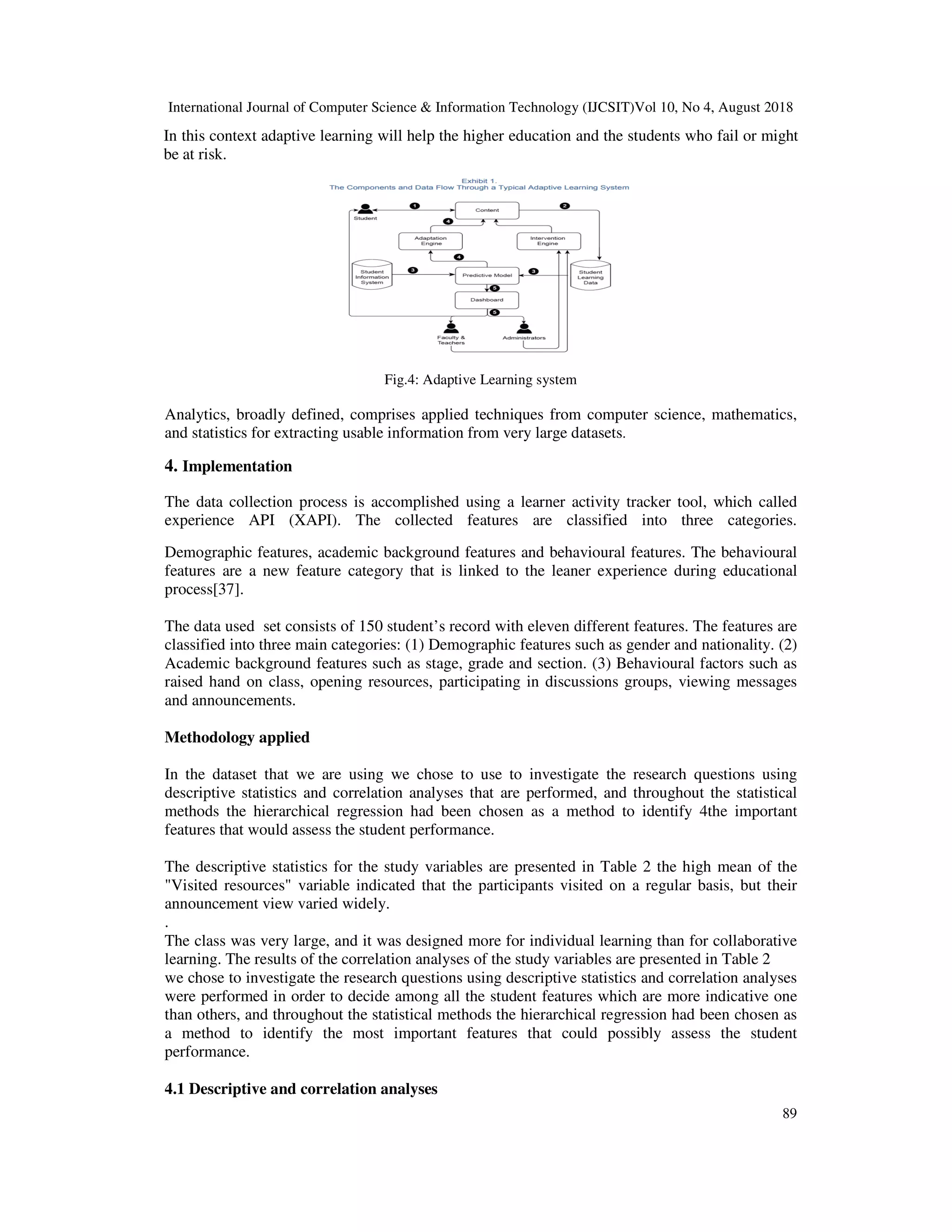 International Journal of Computer Science & Information Technology (IJCSIT)Vol 10, No 4, August 2018
89
In this context adaptive learning will help the higher education and the students who fail or might
be at risk.
Fig.4: Adaptive Learning system
Analytics, broadly defined, comprises applied techniques from computer science, mathematics,
and statistics for extracting usable information from very large datasets.
4. Implementation
The data collection process is accomplished using a learner activity tracker tool, which called
experience API (XAPI). The collected features are classified into three categories.
Demographic features, academic background features and behavioural features. The behavioural
features are a new feature category that is linked to the leaner experience during educational
process[37].
The data used set consists of 150 student’s record with eleven different features. The features are
classified into three main categories: (1) Demographic features such as gender and nationality. (2)
Academic background features such as stage, grade and section. (3) Behavioural factors such as
raised hand on class, opening resources, participating in discussions groups, viewing messages
and announcements.
Methodology applied
In the dataset that we are using we chose to use to investigate the research questions using
descriptive statistics and correlation analyses that are performed, and throughout the statistical
methods the hierarchical regression had been chosen as a method to identify 4the important
features that would assess the student performance.
The descriptive statistics for the study variables are presented in Table 2 the high mean of the
"Visited resources" variable indicated that the participants visited on a regular basis, but their
announcement view varied widely.
.
The class was very large, and it was designed more for individual learning than for collaborative
learning. The results of the correlation analyses of the study variables are presented in Table 2
we chose to investigate the research questions using descriptive statistics and correlation analyses
were performed in order to decide among all the student features which are more indicative one
than others, and throughout the statistical methods the hierarchical regression had been chosen as
a method to identify the most important features that could possibly assess the student
performance.
4.1 Descriptive and correlation analyses
 