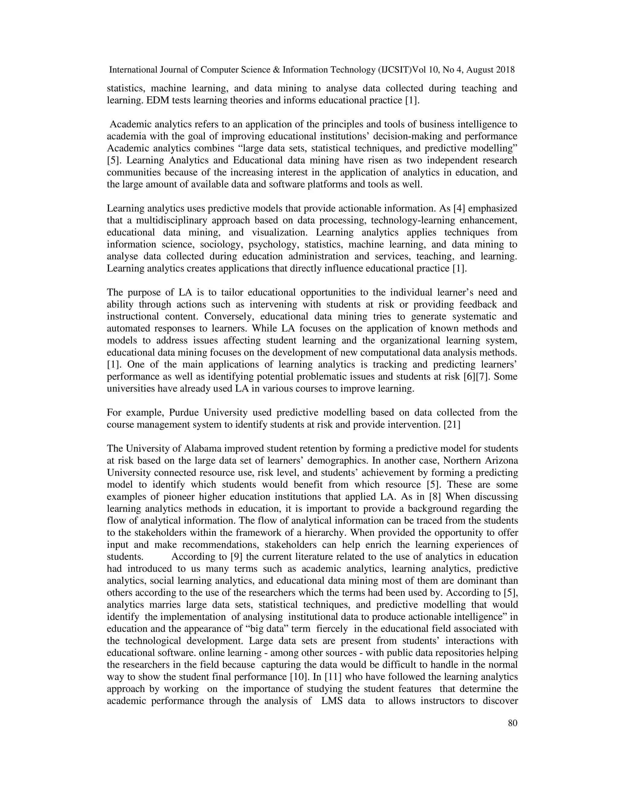 International Journal of Computer Science & Information Technology (IJCSIT)Vol 10, No 4, August 2018
80
statistics, machine learning, and data mining to analyse data collected during teaching and
learning. EDM tests learning theories and informs educational practice [1].
Academic analytics refers to an application of the principles and tools of business intelligence to
academia with the goal of improving educational institutions’ decision-making and performance
Academic analytics combines “large data sets, statistical techniques, and predictive modelling”
[5]. Learning Analytics and Educational data mining have risen as two independent research
communities because of the increasing interest in the application of analytics in education, and
the large amount of available data and software platforms and tools as well.
Learning analytics uses predictive models that provide actionable information. As [4] emphasized
that a multidisciplinary approach based on data processing, technology-learning enhancement,
educational data mining, and visualization. Learning analytics applies techniques from
information science, sociology, psychology, statistics, machine learning, and data mining to
analyse data collected during education administration and services, teaching, and learning.
Learning analytics creates applications that directly influence educational practice [1].
The purpose of LA is to tailor educational opportunities to the individual learner’s need and
ability through actions such as intervening with students at risk or providing feedback and
instructional content. Conversely, educational data mining tries to generate systematic and
automated responses to learners. While LA focuses on the application of known methods and
models to address issues affecting student learning and the organizational learning system,
educational data mining focuses on the development of new computational data analysis methods.
[1]. One of the main applications of learning analytics is tracking and predicting learners’
performance as well as identifying potential problematic issues and students at risk [6][7]. Some
universities have already used LA in various courses to improve learning.
For example, Purdue University used predictive modelling based on data collected from the
course management system to identify students at risk and provide intervention. [21]
The University of Alabama improved student retention by forming a predictive model for students
at risk based on the large data set of learners’ demographics. In another case, Northern Arizona
University connected resource use, risk level, and students’ achievement by forming a predicting
model to identify which students would benefit from which resource [5]. These are some
examples of pioneer higher education institutions that applied LA. As in [8] When discussing
learning analytics methods in education, it is important to provide a background regarding the
flow of analytical information. The flow of analytical information can be traced from the students
to the stakeholders within the framework of a hierarchy. When provided the opportunity to offer
input and make recommendations, stakeholders can help enrich the learning experiences of
students. According to [9] the current literature related to the use of analytics in education
had introduced to us many terms such as academic analytics, learning analytics, predictive
analytics, social learning analytics, and educational data mining most of them are dominant than
others according to the use of the researchers which the terms had been used by. According to [5],
analytics marries large data sets, statistical techniques, and predictive modelling that would
identify the implementation of analysing institutional data to produce actionable intelligence” in
education and the appearance of “big data” term fiercely in the educational field associated with
the technological development. Large data sets are present from students’ interactions with
educational software. online learning - among other sources - with public data repositories helping
the researchers in the field because capturing the data would be difficult to handle in the normal
way to show the student final performance [10]. In [11] who have followed the learning analytics
approach by working on the importance of studying the student features that determine the
academic performance through the analysis of LMS data to allows instructors to discover
 