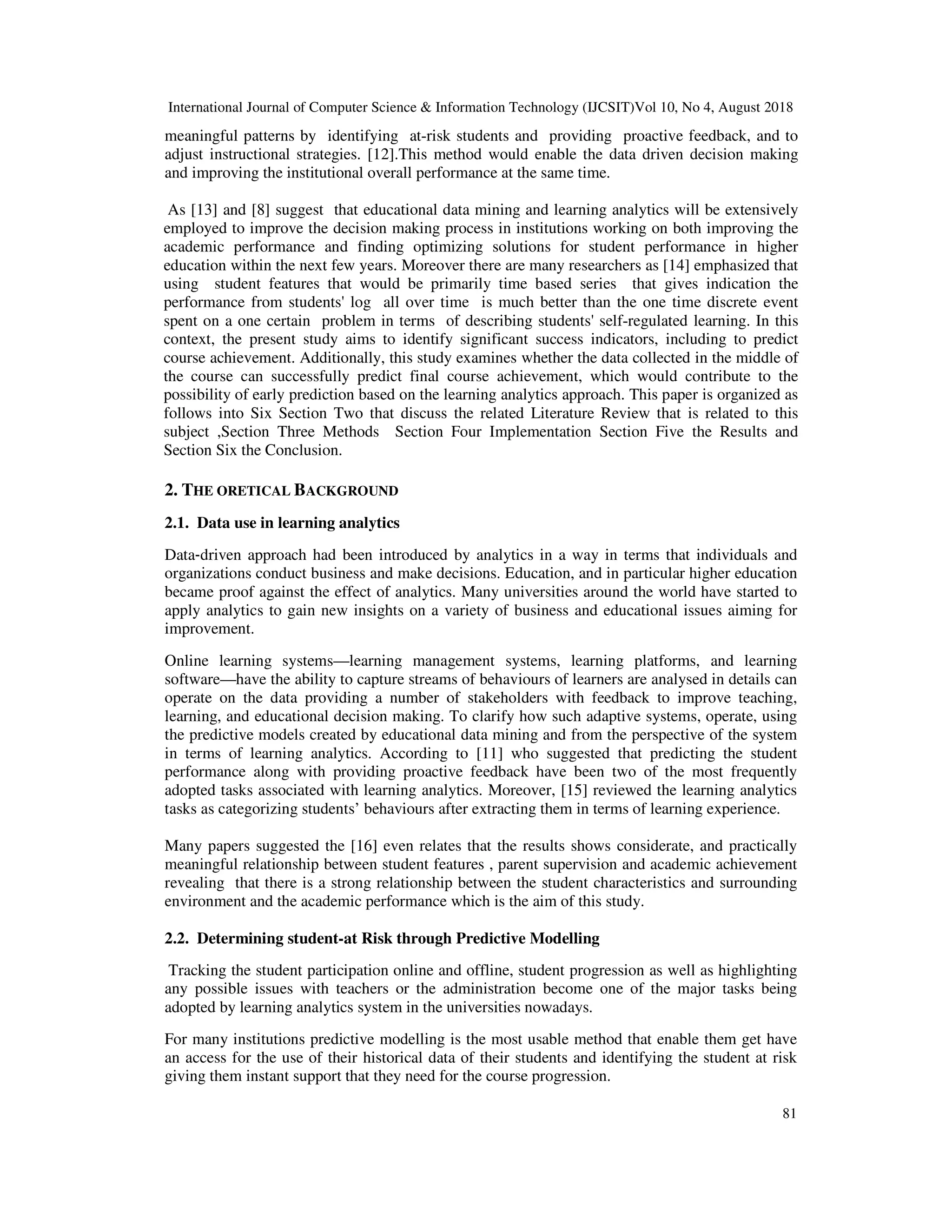 International Journal of Computer Science & Information Technology (IJCSIT)Vol 10, No 4, August 2018
81
meaningful patterns by identifying at-risk students and providing proactive feedback, and to
adjust instructional strategies. [12].This method would enable the data driven decision making
and improving the institutional overall performance at the same time.
As [13] and [8] suggest that educational data mining and learning analytics will be extensively
employed to improve the decision making process in institutions working on both improving the
academic performance and finding optimizing solutions for student performance in higher
education within the next few years. Moreover there are many researchers as [14] emphasized that
using student features that would be primarily time based series that gives indication the
performance from students' log all over time is much better than the one time discrete event
spent on a one certain problem in terms of describing students' self-regulated learning. In this
context, the present study aims to identify significant success indicators, including to predict
course achievement. Additionally, this study examines whether the data collected in the middle of
the course can successfully predict final course achievement, which would contribute to the
possibility of early prediction based on the learning analytics approach. This paper is organized as
follows into Six Section Two that discuss the related Literature Review that is related to this
subject ,Section Three Methods Section Four Implementation Section Five the Results and
Section Six the Conclusion.
2. THE ORETICAL BACKGROUND
2.1. Data use in learning analytics
Data‐driven approach had been introduced by analytics in a way in terms that individuals and
organizations conduct business and make decisions. Education, and in particular higher education
became proof against the effect of analytics. Many universities around the world have started to
apply analytics to gain new insights on a variety of business and educational issues aiming for
improvement.
Online learning systems—learning management systems, learning platforms, and learning
software—have the ability to capture streams of behaviours of learners are analysed in details can
operate on the data providing a number of stakeholders with feedback to improve teaching,
learning, and educational decision making. To clarify how such adaptive systems, operate, using
the predictive models created by educational data mining and from the perspective of the system
in terms of learning analytics. According to [11] who suggested that predicting the student
performance along with providing proactive feedback have been two of the most frequently
adopted tasks associated with learning analytics. Moreover, [15] reviewed the learning analytics
tasks as categorizing students’ behaviours after extracting them in terms of learning experience.
Many papers suggested the [16] even relates that the results shows considerate, and practically
meaningful relationship between student features , parent supervision and academic achievement
revealing that there is a strong relationship between the student characteristics and surrounding
environment and the academic performance which is the aim of this study.
2.2. Determining student-at Risk through Predictive Modelling
Tracking the student participation online and offline, student progression as well as highlighting
any possible issues with teachers or the administration become one of the major tasks being
adopted by learning analytics system in the universities nowadays.
For many institutions predictive modelling is the most usable method that enable them get have
an access for the use of their historical data of their students and identifying the student at risk
giving them instant support that they need for the course progression.
 