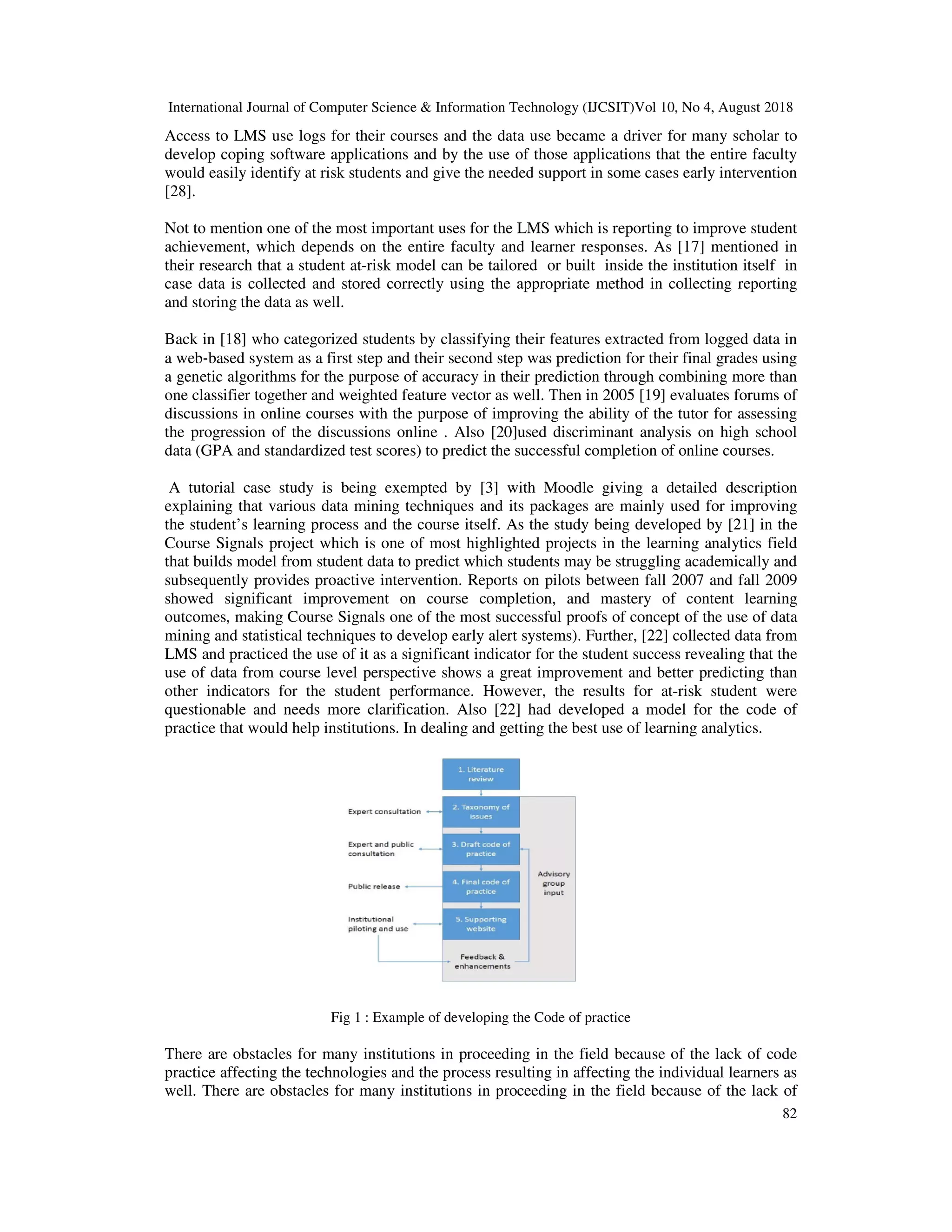 International Journal of Computer Science & Information Technology (IJCSIT)Vol 10, No 4, August 2018
82
Access to LMS use logs for their courses and the data use became a driver for many scholar to
develop coping software applications and by the use of those applications that the entire faculty
would easily identify at risk students and give the needed support in some cases early intervention
[28].
Not to mention one of the most important uses for the LMS which is reporting to improve student
achievement, which depends on the entire faculty and learner responses. As [17] mentioned in
their research that a student at-risk model can be tailored or built inside the institution itself in
case data is collected and stored correctly using the appropriate method in collecting reporting
and storing the data as well.
Back in [18] who categorized students by classifying their features extracted from logged data in
a web‐based system as a first step and their second step was prediction for their final grades using
a genetic algorithms for the purpose of accuracy in their prediction through combining more than
one classifier together and weighted feature vector as well. Then in 2005 [19] evaluates forums of
discussions in online courses with the purpose of improving the ability of the tutor for assessing
the progression of the discussions online . Also [20]used discriminant analysis on high school
data (GPA and standardized test scores) to predict the successful completion of online courses.
A tutorial case study is being exempted by [3] with Moodle giving a detailed description
explaining that various data mining techniques and its packages are mainly used for improving
the student’s learning process and the course itself. As the study being developed by [21] in the
Course Signals project which is one of most highlighted projects in the learning analytics field
that builds model from student data to predict which students may be struggling academically and
subsequently provides proactive intervention. Reports on pilots between fall 2007 and fall 2009
showed significant improvement on course completion, and mastery of content learning
outcomes, making Course Signals one of the most successful proofs of concept of the use of data
mining and statistical techniques to develop early alert systems). Further, [22] collected data from
LMS and practiced the use of it as a significant indicator for the student success revealing that the
use of data from course level perspective shows a great improvement and better predicting than
other indicators for the student performance. However, the results for at-risk student were
questionable and needs more clarification. Also [22] had developed a model for the code of
practice that would help institutions. In dealing and getting the best use of learning analytics.
Fig 1 : Example of developing the Code of practice
There are obstacles for many institutions in proceeding in the field because of the lack of code
practice affecting the technologies and the process resulting in affecting the individual learners as
well. There are obstacles for many institutions in proceeding in the field because of the lack of
 