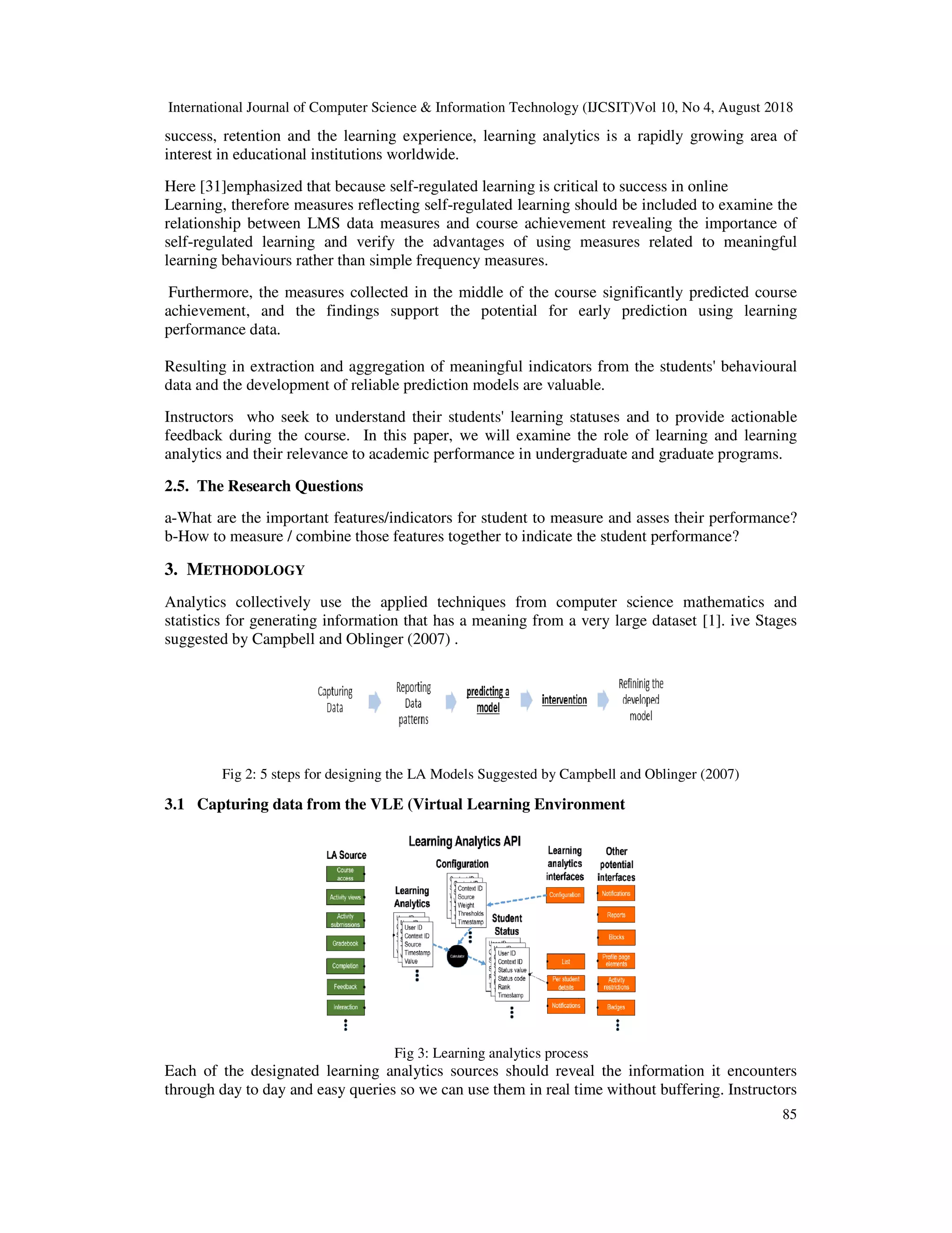 International Journal of Computer Science & Information Technology (IJCSIT)Vol 10, No 4, August 2018
85
success, retention and the learning experience, learning analytics is a rapidly growing area of
interest in educational institutions worldwide.
Here [31]emphasized that because self-regulated learning is critical to success in online
Learning, therefore measures reflecting self-regulated learning should be included to examine the
relationship between LMS data measures and course achievement revealing the importance of
self-regulated learning and verify the advantages of using measures related to meaningful
learning behaviours rather than simple frequency measures.
Furthermore, the measures collected in the middle of the course significantly predicted course
achievement, and the findings support the potential for early prediction using learning
performance data.
Resulting in extraction and aggregation of meaningful indicators from the students' behavioural
data and the development of reliable prediction models are valuable.
Instructors who seek to understand their students' learning statuses and to provide actionable
feedback during the course. In this paper, we will examine the role of learning and learning
analytics and their relevance to academic performance in undergraduate and graduate programs.
2.5. The Research Questions
a-What are the important features/indicators for student to measure and asses their performance?
b-How to measure / combine those features together to indicate the student performance?
3. METHODOLOGY
Analytics collectively use the applied techniques from computer science mathematics and
statistics for generating information that has a meaning from a very large dataset [1]. ive Stages
suggested by Campbell and Oblinger (2007) .
Fig 2: 5 steps for designing the LA Models Suggested by Campbell and Oblinger (2007)
3.1 Capturing data from the VLE (Virtual Learning Environment
Fig 3: Learning analytics process
Each of the designated learning analytics sources should reveal the information it encounters
through day to day and easy queries so we can use them in real time without buffering. Instructors
 