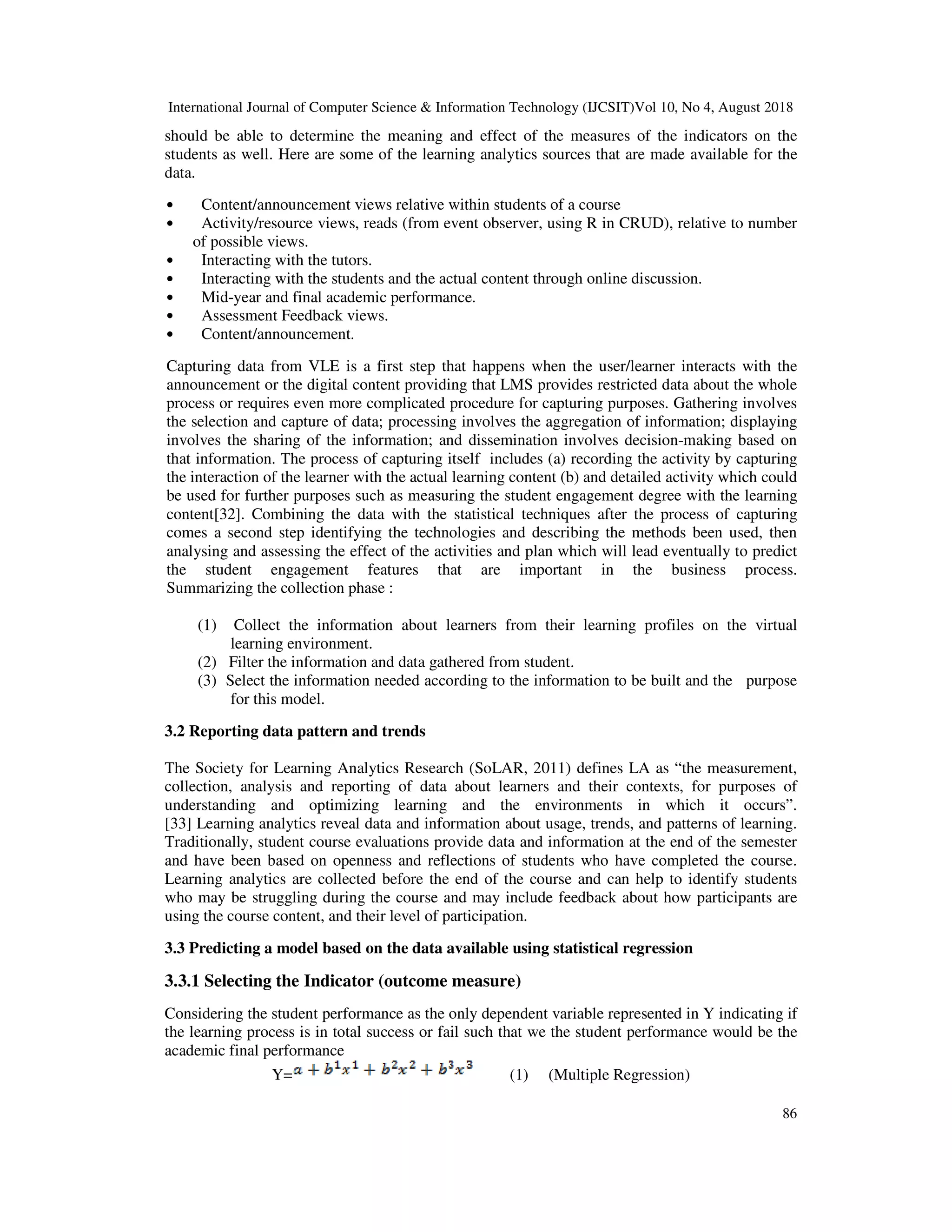 International Journal of Computer Science & Information Technology (IJCSIT)Vol 10, No 4, August 2018
86
should be able to determine the meaning and effect of the measures of the indicators on the
students as well. Here are some of the learning analytics sources that are made available for the
data.
• Content/announcement views relative within students of a course
• Activity/resource views, reads (from event observer, using R in CRUD), relative to number
of possible views.
• Interacting with the tutors.
• Interacting with the students and the actual content through online discussion.
• Mid-year and final academic performance.
• Assessment Feedback views.
• Content/announcement.
Capturing data from VLE is a first step that happens when the user/learner interacts with the
announcement or the digital content providing that LMS provides restricted data about the whole
process or requires even more complicated procedure for capturing purposes. Gathering involves
the selection and capture of data; processing involves the aggregation of information; displaying
involves the sharing of the information; and dissemination involves decision-making based on
that information. The process of capturing itself includes (a) recording the activity by capturing
the interaction of the learner with the actual learning content (b) and detailed activity which could
be used for further purposes such as measuring the student engagement degree with the learning
content[32]. Combining the data with the statistical techniques after the process of capturing
comes a second step identifying the technologies and describing the methods been used, then
analysing and assessing the effect of the activities and plan which will lead eventually to predict
the student engagement features that are important in the business process.
Summarizing the collection phase :
(1) Collect the information about learners from their learning profiles on the virtual
learning environment.
(2) Filter the information and data gathered from student.
(3) Select the information needed according to the information to be built and the purpose
for this model.
3.2 Reporting data pattern and trends
The Society for Learning Analytics Research (SoLAR, 2011) defines LA as “the measurement,
collection, analysis and reporting of data about learners and their contexts, for purposes of
understanding and optimizing learning and the environments in which it occurs”.
[33] Learning analytics reveal data and information about usage, trends, and patterns of learning.
Traditionally, student course evaluations provide data and information at the end of the semester
and have been based on openness and reflections of students who have completed the course.
Learning analytics are collected before the end of the course and can help to identify students
who may be struggling during the course and may include feedback about how participants are
using the course content, and their level of participation.
3.3 Predicting a model based on the data available using statistical regression
3.3.1 Selecting the Indicator (outcome measure)
Considering the student performance as the only dependent variable represented in Y indicating if
the learning process is in total success or fail such that we the student performance would be the
academic final performance
Y= (1) (Multiple Regression)
 