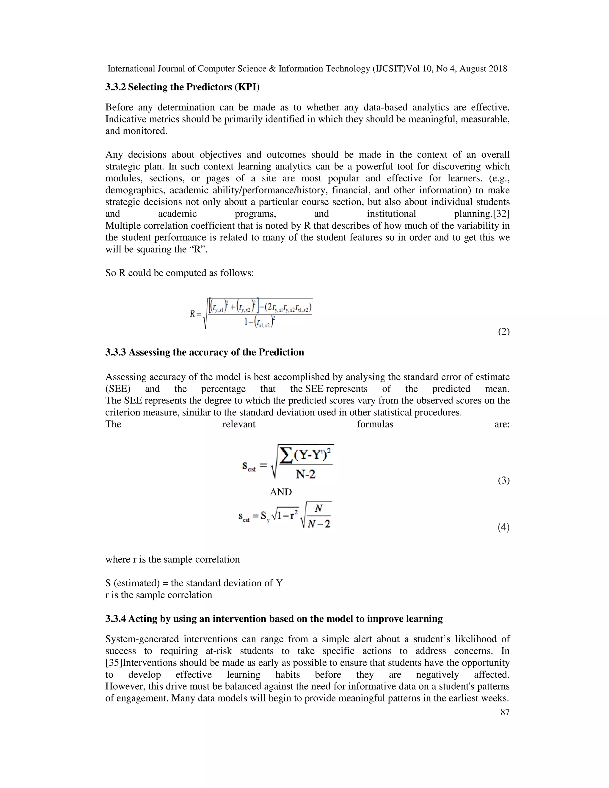 International Journal of Computer Science & Information Technology (IJCSIT)Vol 10, No 4, August 2018
87
3.3.2 Selecting the Predictors (KPI)
Before any determination can be made as to whether any data-based analytics are effective.
Indicative metrics should be primarily identified in which they should be meaningful, measurable,
and monitored.
Any decisions about objectives and outcomes should be made in the context of an overall
strategic plan. In such context learning analytics can be a powerful tool for discovering which
modules, sections, or pages of a site are most popular and effective for learners. (e.g.,
demographics, academic ability/performance/history, financial, and other information) to make
strategic decisions not only about a particular course section, but also about individual students
and academic programs, and institutional planning.[32]
Multiple correlation coefficient that is noted by R that describes of how much of the variability in
the student performance is related to many of the student features so in order and to get this we
will be squaring the “R”.
So R could be computed as follows:
(2)
3.3.3 Assessing the accuracy of the Prediction
Assessing accuracy of the model is best accomplished by analysing the standard error of estimate
(SEE) and the percentage that the SEE represents of the predicted mean.
The SEE represents the degree to which the predicted scores vary from the observed scores on the
criterion measure, similar to the standard deviation used in other statistical procedures.
The relevant formulas are:
(3)
AND
(4)
where r is the sample correlation
S (estimated) = the standard deviation of Y
r is the sample correlation
3.3.4 Acting by using an intervention based on the model to improve learning
System-generated interventions can range from a simple alert about a student’s likelihood of
success to requiring at-risk students to take specific actions to address concerns. In
[35]Interventions should be made as early as possible to ensure that students have the opportunity
to develop effective learning habits before they are negatively affected.
However, this drive must be balanced against the need for informative data on a student's patterns
of engagement. Many data models will begin to provide meaningful patterns in the earliest weeks.
 
