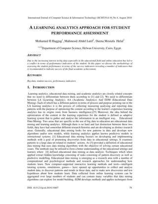 International Journal of Computer Science & Information Technology (IJCSIT)Vol 10, No 4, August 2018
DOI: 10.5121/ijcsit.2018.10407 79
A LEARNING ANALYTICS APPROACH FOR STUDENT
PERFORMANCE ASSESSMENT
Mohamed H Haggag1
, Mahmood Abdel Latif2
, Deena Mostafa Helal3
1,2,3
Department of Computer Science, Helwan University, Cairo, Egypt.
ABSTRACT
Due to the increasing interest in big data especially in the educational field and online education has led to
a conflict in terms of performance indicators of the student. In this paper we discuss the methodology of
assessing the student performance in terms of the success indicators revealing a number of indicators that
is recommended to indicate success of the final academic achievement.
KEYWORDS
Big data, student success, performance indicators
1. INTRODUCTION
Learning analytics, educational data mining, and academic analytics are closely related concepts
that we need to differentiate between them according to [1] and [2]. We need to differentiate
between LA (Learning Analytic), AA (Academic Analytics) And EDM (Educational Data
Mining). Each of which has a different pattern in terms of process and purpose pointing out to the
LA learning analytics it is the process of collecting measuring analysing and reporting data
patterns with the purpose of optimizing the content according to the learner's experience learning
analytics has its origins roots from business intelligence.[25] Moreover, the idea behind the
optimization of the content in the learning experience for the student is defined as adaptive
learning system that to gather and analyse the information in an intelligent way, Educational
Data Mining- Two areas that are specific to the use of big data in education are educational data
mining and learning analytics. Although there is no hard and fast distinction between these two
fields, they have had somewhat different research histories and are developing as distinct research
areas. Generally, educational data mining looks for new patterns in data and develops new
algorithms and/or new models, while learning analytics applies known predictive models in
instructional systems. [1] Educational data mining focuses on developing and implementing
methods with a goal of promoting discoveries from data in educational settings. It examines
patterns in a large data set related to students’ actions. As [3] provided a definition of educational
data mining that uses data mining algorithms with the objective of solving certain educational
issues. The methods may be utilized to form a better understanding of the educational settings and
learners where [4] defined educational data mining as data analysis. Techniques which when
applied extract hidden knowledge consisting of tasks consisting of pattern discovery as well as
predictive modelling. Educational data mining is emerging as a research area with a number of
computational and psychological methods and research approaches for understanding how
students learn. New computer-supported interactive learning methods and tools—intelligent
tutoring systems, simulations, games— have opened up opportunities to collect and analyse
student data, to discover patterns and trends in those data, and to make new discoveries and test
hypotheses about how students learn. Data collected from online learning systems can be
aggregated over large numbers of students and can contain many variables that data mining
algorithms can explore for model building. EDM develops methods and applies techniques from
 