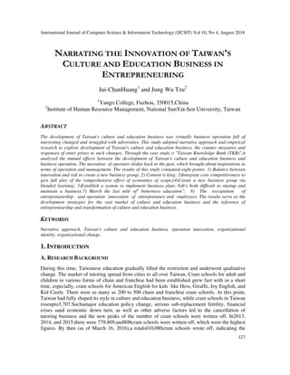 International Journal of Computer Science & Information Technology (IJCSIT) Vol 10, No 4, August 2018
127
NARRATING THE INNOVATION OF TAIWAN'S
CULTURE AND EDUCATION BUSINESS IN
ENTREPRENEURING
Jui-ChanHuang1
and Jung Wu Tzu2
1
Yango College, Fuzhou, 350015,China
2
Institute of Human Resource Management, National SunYat-Sen University, Taiwan
ABSTRACT
The development of Taiwan's culture and education business was virtually business operation full of
interesting changed and struggled with adversities. This study adopted narrative approach and empirical
research to explore development of Taiwan's culture and education business, the counter measures and
responses of enter prises to such changes. Through the case study o "Taiwan Knowledge Bank (TKB)",it
analyzed the mutual effects between the development of Taiwan's culture and education business and
business operation. The narration of operator sledus back to the past, which brought about inspirations in
terms of operation and management. The results of this study contained eight points: 1) Balance between
innovation and risk to create a new business group; 2) Content is king; 3)Integrate core competitiveness to
give full play of the comprehensive effect of economies of scope;(4)Create a new business group via
blended learning; 5)Establish a system to implement business plan; 6)It's both difficult to startup and
maintain a business;7) March the last mile of" betterness education"; 8) The recognition of
entrepreneurship and operation innovation of entrepreneurs and employees. The results serve as the
development strategies for the vast market of culture and education business and the reference of
entrepreneurship and transformation of culture and education business.
KEYWORDS
Narrative approach, Taiwan's culture and education business, operation innovation, organizational
identity, organizational change.
1. INTRODUCTION
A. RESEARCH BACKGROUND
During this time, Taiwanese education gradually lifted the restriction and underwent qualitative
change. The market of tutoring spread from cities to all over Taiwan. Cram schools for adult and
children in various forms of chain and franchise had been established grew fast with in a short
time, especially, cram schools for American English for kids like Hess, Giraffe, Joy English, and
Kid Castle. There were as many as 200 to 500 chain and franchise cram schools. At this point,
Taiwan had fully shaped its style in culture and education business, while cram schools in Taiwan
roseupto3,707.Suchamajor education policy change, serious sub-replacement fertility, financial
crises sand economic down turn, as well as other adverse factors led to the cancellation of
tutoring business and the new peaks of the number of cram schools were written off. In2013,
2014, and 2015,there were 779,809,and808cram schools were written off, which were the highest
figures. By then (as of March 16, 2016),a totalof10,080cram schools wrote off, indicating the
 