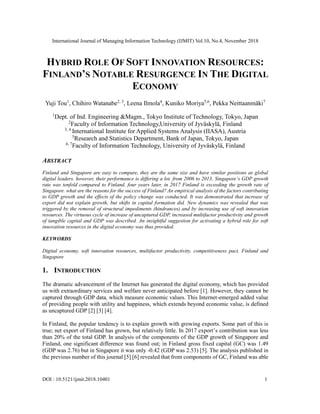 International Journal of Managing Information Technology (IJMIT) Vol.10, No.4, November 2018
DOI : 10.5121/ijmit.2018.10401 1
HYBRID ROLE OF SOFT INNOVATION RESOURCES:
FINLAND’S NOTABLE RESURGENCE IN THE DIGITAL
ECONOMY
Yuji Tou1
, Chihiro Watanabe2, 3
, Leena Ilmola4
, Kuniko Moriya5,6
, Pekka Neittaanmäki7
1
Dept. of Ind. Engineering &Magm., Tokyo Institute of Technology, Tokyo, Japan
2
Faculty of Information Technology,University of Jyväskylä, Finland
3, 4
International Institute for Applied Systems Analysis (IIASA), Austria
5
Research and Statistics Department, Bank of Japan, Tokyo, Japan
6, 7
Faculty of Information Technology, University of Jyväskylä, Finland
ABSTRACT
Finland and Singapore are easy to compare, they are the same size and have similar positions as global
digital leaders. however, their performance is differing a lot. from 2006 to 2013, Singapore’s GDP growth
rate was tenfold compared to Finland. four years later, in 2017 Finland is exceeding the growth rate of
Singapore. what are the reasons for the success of Finland? An empirical analysis of the factors contributing
to GDP growth and the effects of the policy change was conducted. It was demonstrated that increase of
export did not explain growth, but shifts in capital formation did. New dynamics was revealed that was
triggered by the removal of structural impediments (hindrances) and by increasing use of soft innovation
resources. The virtuous cycle of increase of uncaptured GDP, increased multifactor productivity and growth
of tangible capital and GDP was described. An insightful suggestion for activating a hybrid role for soft
innovation resources in the digital economy was thus provided.
KEYWORDS
Digital economy, soft innovation resources, multifactor productivity, competitiveness pact, Finland and
Singapore
1. INTRODUCTION
The dramatic advancement of the Internet has generated the digital economy, which has provided
us with extraordinary services and welfare never anticipated before [1]. However, they cannot be
captured through GDP data, which measure economic values. This Internet-emerged added value
of providing people with utility and happiness, which extends beyond economic value, is defined
as uncaptured GDP [2] [3] [4].
In Finland, the popular tendency is to explain growth with growing exports. Some part of this is
true; net export of Finland has grown, but relatively little. In 2017 export’s contribution was less
than 20% of the total GDP. In analysis of the components of the GDP growth of Singapore and
Finland, one significant difference was found out; in Finland gross fixed capital (GC) was 1.49
(GDP was 2.76) but in Singapore it was only -0.42 (GDP was 2.53) [5]. The analysis published in
the previous number of this journal [5] [6] revealed that from components of GC, Finland was able
 