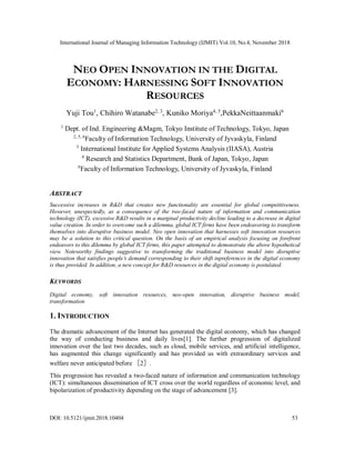 International Journal of Managing Information Technology (IJMIT) Vol.10, No.4, November 2018
DOI: 10.5121/ijmit.2018.10404 53
NEO OPEN INNOVATION IN THE DIGITAL
ECONOMY: HARNESSING SOFT INNOVATION
RESOURCES
Yuji Tou1
, Chihiro Watanabe2, 3
, Kuniko Moriya4, 5
,PekkaNeittaanmaki6
1
Dept. of Ind. Engineering &Magm, Tokyo Institute of Technology, Tokyo, Japan
2, 5, 6
Faculty of Information Technology, University of Jyvaskyla, Finland
3
International Institute for Applied Systems Analysis (IIASA), Austria
4
Research and Statistics Department, Bank of Japan, Tokyo, Japan
6
Faculty of Information Technology, University of Jyvaskyla, Finland
ABSTRACT
Successive increases in R&D that creates new functionality are essential for global competitiveness.
However, unexpectedly, as a consequence of the two-faced nature of information and communication
technology (ICT), excessive R&D results in a marginal productivity decline leading to a decrease in digital
value creation. In order to overcome such a dilemma, global ICT firms have been endeavoring to transform
themselves into disruptive business model. Neo open innovation that harnesses soft innovation resources
may be a solution to this critical question. On the basis of an empirical analysis focusing on forefront
endeavors to this dilemma by global ICT firms, this paper attempted to demonstrate the above hypothetical
view. Noteworthy findings suggestive to transforming the traditional business model into disruptive
innovation that satisfies people’s demand corresponding to their shift inpreferences in the digital economy
is thus provided. In addition, a new concept for R&D resources in the digital economy is postulated.
KEYWORDS
Digital economy, soft innovation resources, neo-open innovation, disruptive business model,
transformation
1. INTRODUCTION
The dramatic advancement of the Internet has generated the digital economy, which has changed
the way of conducting business and daily lives[1]. The further progression of digitalized
innovation over the last two decades, such as cloud, mobile services, and artificial intelligence,
has augmented this change significantly and has provided us with extraordinary services and
welfare never anticipated before ［2］.
This progression has revealed a two-faced nature of information and communication technology
(ICT): simultaneous dissemination of ICT cross over the world regardless of economic level, and
bipolarization of productivity depending on the stage of advancement [3].
 