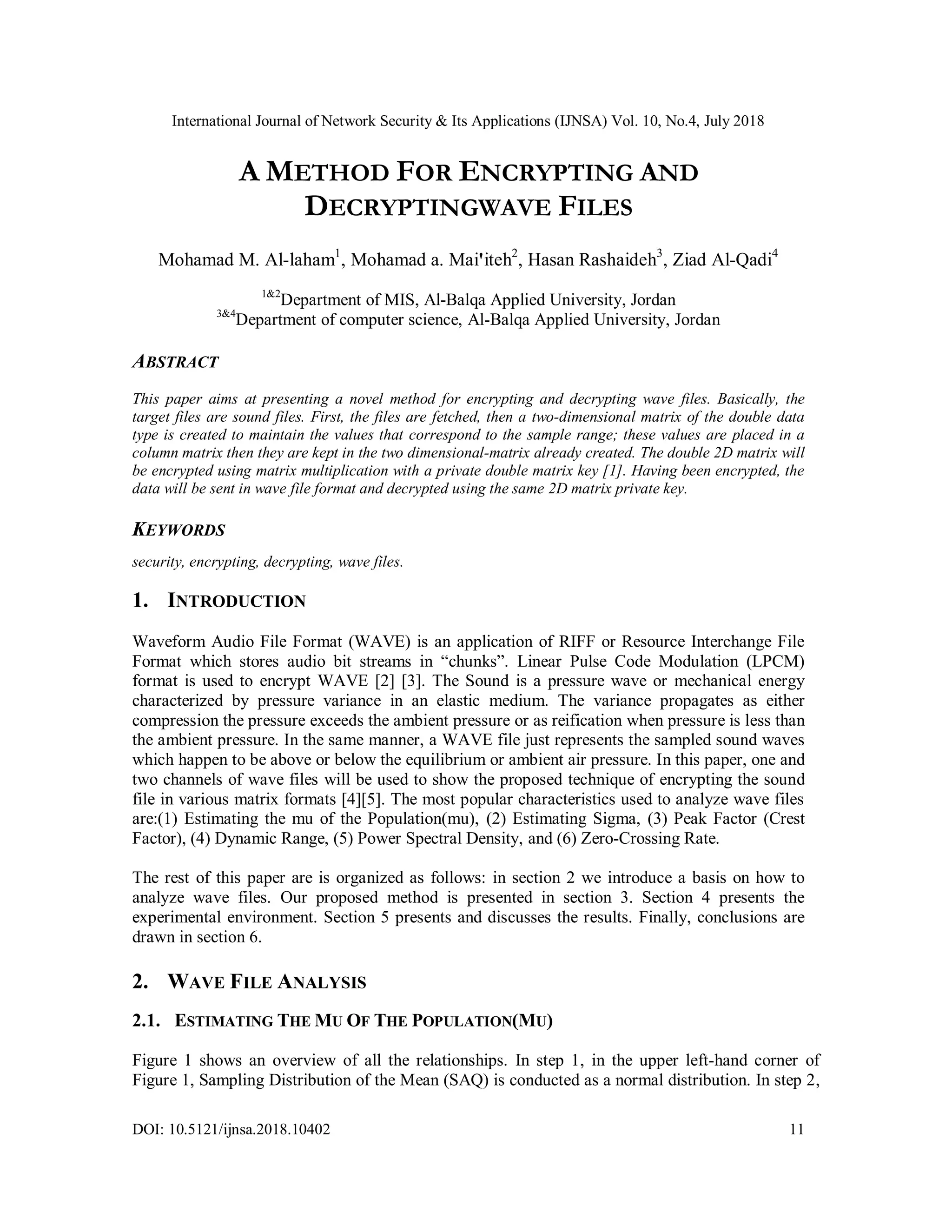 International Journal of Network Security & Its Applications (IJNSA) Vol. 10, No.4, July 2018
DOI: 10.5121/ijnsa.2018.10402 11
A METHOD FOR ENCRYPTING AND
DECRYPTINGWAVE FILES
Mohamad M. Al-laham1
, Mohamad a. Mai'iteh2
, Hasan Rashaideh3
, Ziad Al-Qadi4
1&2
Department of MIS, Al-Balqa Applied University, Jordan
3&4
Department of computer science, Al-Balqa Applied University, Jordan
ABSTRACT
This paper aims at presenting a novel method for encrypting and decrypting wave files. Basically, the
target files are sound files. First, the files are fetched, then a two-dimensional matrix of the double data
type is created to maintain the values that correspond to the sample range; these values are placed in a
column matrix then they are kept in the two dimensional-matrix already created. The double 2D matrix will
be encrypted using matrix multiplication with a private double matrix key [1]. Having been encrypted, the
data will be sent in wave file format and decrypted using the same 2D matrix private key.
KEYWORDS
security, encrypting, decrypting, wave files.
1. INTRODUCTION
Waveform Audio File Format (WAVE) is an application of RIFF or Resource Interchange File
Format which stores audio bit streams in “chunks”. Linear Pulse Code Modulation (LPCM)
format is used to encrypt WAVE [2] [3]. The Sound is a pressure wave or mechanical energy
characterized by pressure variance in an elastic medium. The variance propagates as either
compression the pressure exceeds the ambient pressure or as reification when pressure is less than
the ambient pressure. In the same manner, a WAVE file just represents the sampled sound waves
which happen to be above or below the equilibrium or ambient air pressure. In this paper, one and
two channels of wave files will be used to show the proposed technique of encrypting the sound
file in various matrix formats [4][5]. The most popular characteristics used to analyze wave files
are:(1) Estimating the mu of the Population(mu), (2) Estimating Sigma, (3) Peak Factor (Crest
Factor), (4) Dynamic Range, (5) Power Spectral Density, and (6) Zero-Crossing Rate.
The rest of this paper are is organized as follows: in section 2 we introduce a basis on how to
analyze wave files. Our proposed method is presented in section 3. Section 4 presents the
experimental environment. Section 5 presents and discusses the results. Finally, conclusions are
drawn in section 6.
2. WAVE FILE ANALYSIS
2.1. ESTIMATING THE MU OF THE POPULATION(MU)
Figure 1 shows an overview of all the relationships. In step 1, in the upper left-hand corner of
Figure 1, Sampling Distribution of the Mean (SAQ) is conducted as a normal distribution. In step 2,
 