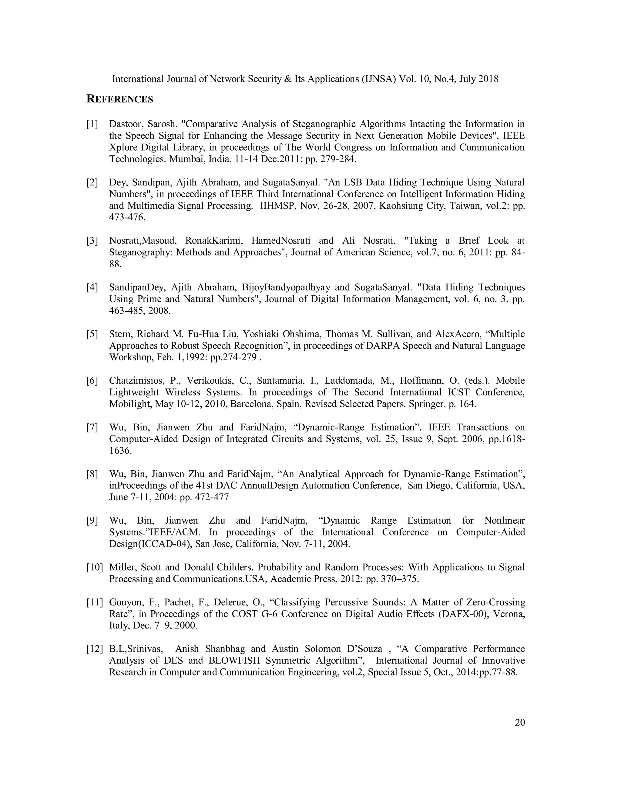International Journal of Network Security & Its Applications (IJNSA) Vol. 10, No.4, July 2018
20
REFERENCES
[1] Dastoor, Sarosh. "Comparative Analysis of Steganographic Algorithms Intacting the Information in
the Speech Signal for Enhancing the Message Security in Next Generation Mobile Devices", IEEE
Xplore Digital Library, in proceedings of The World Congress on Information and Communication
Technologies. Mumbai, India, 11-14 Dec.2011: pp. 279-284.
[2] Dey, Sandipan, Ajith Abraham, and SugataSanyal. "An LSB Data Hiding Technique Using Natural
Numbers", in proceedings of IEEE Third International Conference on Intelligent Information Hiding
and Multimedia Signal Processing. IIHMSP, Nov. 26-28, 2007, Kaohsiung City, Taiwan, vol.2: pp.
473-476.
[3] Nosrati,Masoud, RonakKarimi, HamedNosrati and Ali Nosrati, "Taking a Brief Look at
Steganography: Methods and Approaches", Journal of American Science, vol.7, no. 6, 2011: pp. 84-
88.
[4] SandipanDey, Ajith Abraham, BijoyBandyopadhyay and SugataSanyal. "Data Hiding Techniques
Using Prime and Natural Numbers", Journal of Digital Information Management, vol. 6, no. 3, pp.
463-485, 2008.
[5] Stern, Richard M. Fu-Hua Liu, Yoshiaki Ohshima, Thomas M. Sullivan, and AlexAcero, “Multiple
Approaches to Robust Speech Recognition”, in proceedings of DARPA Speech and Natural Language
Workshop, Feb. 1,1992: pp.274-279 .
[6] Chatzimisios, P., Verikoukis, C., Santamaria, I., Laddomada, M., Hoffmann, O. (eds.). Mobile
Lightweight Wireless Systems. In proceedings of The Second International ICST Conference,
Mobilight, May 10-12, 2010, Barcelona, Spain, Revised Selected Papers. Springer. p. 164.
[7] Wu, Bin, Jianwen Zhu and FaridNajm, “Dynamic-Range Estimation”. IEEE Transactions on
Computer-Aided Design of Integrated Circuits and Systems, vol. 25, Issue 9, Sept. 2006, pp.1618-
1636.
[8] Wu, Bin, Jianwen Zhu and FaridNajm, “An Analytical Approach for Dynamic-Range Estimation”,
inProceedings of the 41st DAC AnnualDesign Automation Conference, San Diego, California, USA,
June 7-11, 2004: pp. 472-477
[9] Wu, Bin, Jianwen Zhu and FaridNajm, “Dynamic Range Estimation for Nonlinear
Systems.”IEEE/ACM. In proceedings of the International Conference on Computer-Aided
Design(ICCAD-04), San Jose, California, Nov. 7-11, 2004.
[10] Miller, Scott and Donald Childers. Probability and Random Processes: With Applications to Signal
Processing and Communications.USA, Academic Press, 2012: pp. 370–375.
[11] Gouyon, F., Pachet, F., Delerue, O., “Classifying Percussive Sounds: A Matter of Zero-Crossing
Rate”, in Proceedings of the COST G-6 Conference on Digital Audio Effects (DAFX-00), Verona,
Italy, Dec. 7–9, 2000.
[12] B.L,Srinivas, Anish Shanbhag and Austin Solomon D’Souza , “A Comparative Performance
Analysis of DES and BLOWFISH Symmetric Algorithm”, International Journal of Innovative
Research in Computer and Communication Engineering, vol.2, Special Issue 5, Oct., 2014:pp.77-88.
 