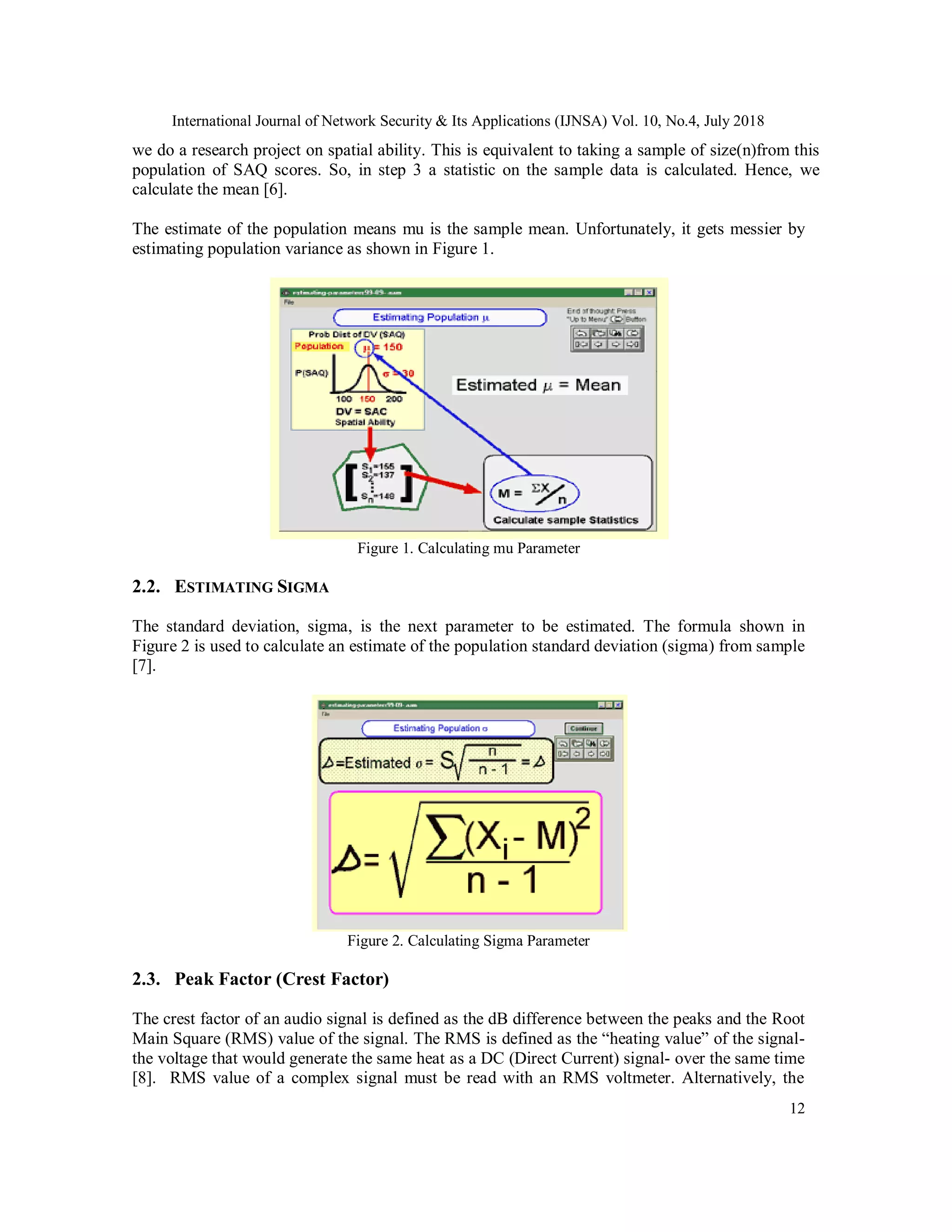 International Journal of Network Security & Its Applications (IJNSA) Vol. 10, No.4, July 2018
12
we do a research project on spatial ability. This is equivalent to taking a sample of size(n)from this
population of SAQ scores. So, in step 3 a statistic on the sample data is calculated. Hence, we
calculate the mean [6].
The estimate of the population means mu is the sample mean. Unfortunately, it gets messier by
estimating population variance as shown in Figure 1.
Figure 1. Calculating mu Parameter
2.2. ESTIMATING SIGMA
The standard deviation, sigma, is the next parameter to be estimated. The formula shown in
Figure 2 is used to calculate an estimate of the population standard deviation (sigma) from sample
[7].
Figure 2. Calculating Sigma Parameter
2.3. Peak Factor (Crest Factor)
The crest factor of an audio signal is defined as the dB difference between the peaks and the Root
Main Square (RMS) value of the signal. The RMS is defined as the “heating value” of the signal-
the voltage that would generate the same heat as a DC (Direct Current) signal- over the same time
[8]. RMS value of a complex signal must be read with an RMS voltmeter. Alternatively, the
 