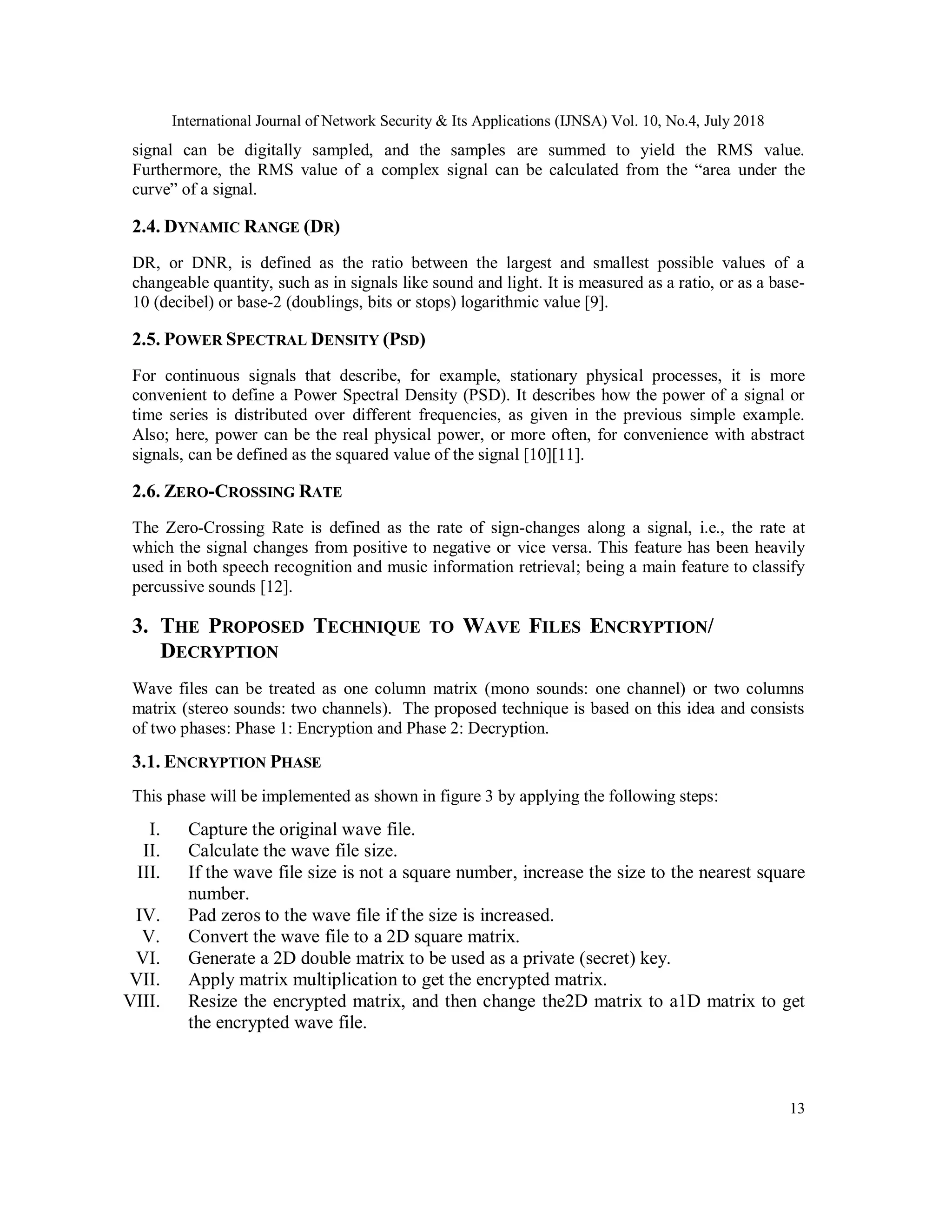 International Journal of Network Security & Its Applications (IJNSA) Vol. 10, No.4, July 2018
13
signal can be digitally sampled, and the samples are summed to yield the RMS value.
Furthermore, the RMS value of a complex signal can be calculated from the “area under the
curve” of a signal.
2.4. DYNAMIC RANGE (DR)
DR, or DNR, is defined as the ratio between the largest and smallest possible values of a
changeable quantity, such as in signals like sound and light. It is measured as a ratio, or as a base-
10 (decibel) or base-2 (doublings, bits or stops) logarithmic value [9].
2.5. POWER SPECTRAL DENSITY (PSD)
For continuous signals that describe, for example, stationary physical processes, it is more
convenient to define a Power Spectral Density (PSD). It describes how the power of a signal or
time series is distributed over different frequencies, as given in the previous simple example.
Also; here, power can be the real physical power, or more often, for convenience with abstract
signals, can be defined as the squared value of the signal [10][11].
2.6. ZERO-CROSSING RATE
The Zero-Crossing Rate is defined as the rate of sign-changes along a signal, i.e., the rate at
which the signal changes from positive to negative or vice versa. This feature has been heavily
used in both speech recognition and music information retrieval; being a main feature to classify
percussive sounds [12].
3. THE PROPOSED TECHNIQUE TO WAVE FILES ENCRYPTION/
DECRYPTION
Wave files can be treated as one column matrix (mono sounds: one channel) or two columns
matrix (stereo sounds: two channels). The proposed technique is based on this idea and consists
of two phases: Phase 1: Encryption and Phase 2: Decryption.
3.1. ENCRYPTION PHASE
This phase will be implemented as shown in figure 3 by applying the following steps:
I. Capture the original wave file.
II. Calculate the wave file size.
III. If the wave file size is not a square number, increase the size to the nearest square
number.
IV. Pad zeros to the wave file if the size is increased.
V. Convert the wave file to a 2D square matrix.
VI. Generate a 2D double matrix to be used as a private (secret) key.
VII. Apply matrix multiplication to get the encrypted matrix.
VIII. Resize the encrypted matrix, and then change the2D matrix to a1D matrix to get
the encrypted wave file.
 