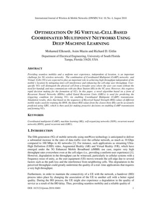 International Journal of Wireless & Mobile Networks (IJWMN) Vol. 10, No. 4, August 2018
DOI: 10.5121/ijwmn.2018.10401 1
OPTIMIZATION OF 5G VIRTUAL-CELL BASED
COORDINATED MULTIPOINT NETWORKS USING
DEEP MACHINE LEARNING
Mohamed Elkourdi, Asim Mazin and Richard D. Gitlin
Department of Electrical Engineering, University of South Florida
Tampa, Florida 33620, USA
ABSTRACT
Providing seamless mobility and a uniform user experience, independent of location, is an important
challenge for 5G wireless networks. The combination of Coordinated Multipoint (CoMP) networks and
Virtual- Cells (VCs) are expected to play an important role in achieving high throughput independent of the
mobile’s location by mitigating inter-cell interference and enhancing the cell-edge user throughput. User-
specific VCs will distinguish the physical cell from a broader area where the user can roam without the
need for handoff, and may communicate with any Base Station (BS) in the VC area. However, this requires
rapid decision making for the formation of VCs. In this paper, a novel algorithm based on a form of
Recurrent Neural Networks (RNNs) called Gated Recurrent Units (GRUs) is used for predicting the
triggering condition for forming VCs via enabling Coordinated Multipoint (CoMP) transmission.
Simulation results, show that based on the sequences of Received Signal Strength (RSS) values of different
mobile nodes used for training the RNN, the future RSS values from the closest three BSs can be accurately
predicted using GRU, which is then used for making proactive decisions on enabling CoMP transmission
and forming VCs.
KEYWORDS
Coordinated multipoint (CoMP), machine learning (ML), self-organizing networks (SON), recurrent neural
networks (RNN), gated recurrent unit (GRU).
1. INTRODUCTION
The fifth generation (5G) of mobile networks using mmWave technology is anticipated to deliver
a substantial increase in the rates of data traffic over the cellular network, as much as 10 Gbps
compared to 100 Mbps in 4G networks [1]. For instance, such applications as streaming Ultra-
High Definition (UHD) video, Augmented Reality (AR) and Virtual Reality (VR), which have
emerged under the 5G Enhanced Mobile Broadband (eMBB) use case, require very high
throughput rates everywhere even at the cell edges (i.e., providing a uniform user experience) [1].
However, degradation in the throughput can be witnessed, particularly in cellular systems with a
frequency reuse of unity, as the user equipment (UE) moves towards the cell edge due to several
factors such as the path loss and the interference from neighboring cells. This degradation in the
perceived throughput could greatly undermine the quality of a real- time applications that requires
a very high throughput.
Furthermore, in order to maintain the connectivity of a UE with the network, a handover (HO)
process takes place by changing the association of the UE to another cell with a better signal
quality. During the HO process, the UE might also experience a degradation in the quality of
service as a result of the HO delay. Thus, providing seamless mobility and a reliable quality of
 