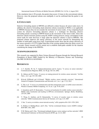 International Journal of Wireless & Mobile Networks (IJWMN) Vol. 10, No. 4, August 2018
18
If the simulation time is 50 seconds, the packet drop occurs 14 times in the conventional scheme.
However, since the proposed scheme uses multipath, it can be confirmed that the packet is not
dropped.
4. CONCLUSION
Selective forwarding attacks in MWSNs are difficult to detect because all sensor nodes move. In
addition, the selective forwarding attack detection scheme researched in WSNs is not applicable
to MWSNs because they do not consider the movement of sensor nodes. A fog computing-based
system for selective forwarding detection scheme is a technique for detecting selective
forwarding attacks occurring in MWNS based on the movement of the sensor nodes. Since this
detection scheme transmits packets using the AODV routing protocol, energy consumption of the
sensor node for route discovery is large when the detection scheme is used in MWSNs. The
proposed scheme improves the energy efficiency of the sensor network by determining the
number of multi-paths using fuzzy logic. Experimental results show that the energy efficiency of
the sensor network is 9.5737% higher than that of the existing method when the attack occurs for
n seconds. Future research will be carried out to establish multi-paths suitable for the situation
considering the change in the MWSNs.
ACKNOWLEDGEMENTS
This research was supported by Basic Science Research Program through the National Research
Foundation of Korea (NRF) funded by the Ministry of Education, Science and Technology
(No.NRF-2015R1D1A1A01059484)
REFERENCES
[1] I. F. Akyildiz, W. Su, Y. Sankarasubramaniam and E. Cayirci, "A survey on sensor networks,"
Communications Magazine, IEEE, vol. 40, pp. 102-114, 2002.
[2] K. Akkaya and M. Younis, “A survey on routing protocols for wireless sensor networks,” Ad Hoc
Netw., vol. 3, pp. 325–349, 2005.
[3] R.Javad, M.Moradi and A.S.Ismail, "Mobile wireless sensor networks overview," International
Journal of Computer Communications and Networks vol. 2, no. 1, pp. 17-22, 2012
[4] C. Zhu, et al. "A survey on communication and data management issues in mobile sensor networks",
Wireless Commun. Mobile Computing, vol. 14, no. 1, pp. 19-36, 2014
[5] I. Amundson and X. D. Koutsoukos, "A survey on localization for mobile wireless sensor networks."
Mobile entity localization and tracking in GPS-less environnments. Springer, Berlin, Heidelberg,
235-254, 2009
[6] Y. Wang, G. Attebury, and B. Ramamurthy, “A survey of security issues in wireless sensor
networks,” IEEE Communications Surveys & Tutorials, vol. 8, pp. 2-23, 2007
[7] J. Sen, "A survey on wireless sensor network security," arXiv preprint arXiv:1011.1529, 2010.
[8] C. Perkins, E. Belding-Royer, and S. Das, "Ad hoc on-demand distance vector (AODV) routing,"
IETF RFC 3561, 2003
[9] N M. Marina and S. Das, "On-demand multipath distance vector routing in ad hoc networks", IEEE
International Conference on Network Protocols (ICNP), pp. 14–23, 2001
 