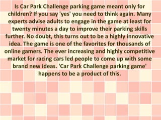 Is Car Park Challenge parking game meant only for
 children? If you say 'yes' you need to think again. Many
 experts advise adults to engage in the game at least for
   twenty minutes a day to improve their parking skills
further. No doubt, this turns out to be a highly innovative
 idea. The game is one of the favorites for thousands of
online gamers. The ever increasing and highly competitive
 market for racing cars led people to come up with some
   brand new ideas. 'Car Park Challenge parking game'
              happens to be a product of this.
 