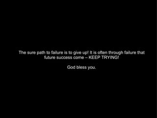 The sure path to failure is to give up! It is often through failure that future success come – KEEP TRYING! God bless you. 