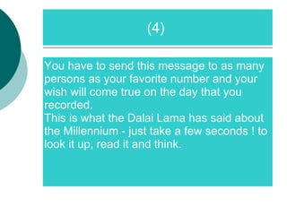 You have to send this message to as many persons as your favorite number and your wish will come true on the day that you recorded. This is what the Dalai Lama has said about the Millennium - just take a few seconds ! to look it up, read it and think. (4)  
