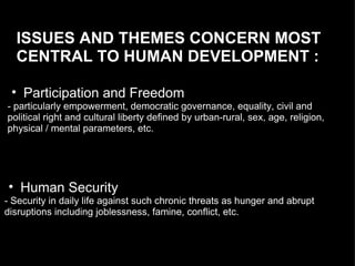 ISSUES AND THEMES CONCERN MOST CENTRAL TO HUMAN DEVELOPMENT :  Participation and Freedom - particularly empowerment, democratic governance, equality, civil and political right and cultural liberty defined by urban-rural, sex, age, religion,  physical / mental parameters, etc.  Human Security - Security in daily life against such chronic threats as hunger and abrupt  disruptions including joblessness, famine, conflict, etc. 