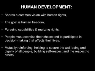 HUMAN DEVELOPMENT:  Shares a common vision with human rights, The goal is human freedom, Pursuing capabilities & realizing rights, People must exercise their choice and to participate in decision-making that affects their lives.  Mutually reinforcing, helping to secure the well-being and dignity of all people, building self-respect and the respect to others. 