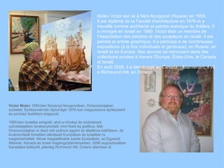Victor Molev  1955-ben Nyizsnyij Novgorodban, Oroszorszgban szletett. ?ptszmrn?ki diplomjt 1976-ban megszerezve ptszknt s sznhzi fest?knt dolgozott. 1990-ben Izraelbe emigrlt, ahol a m?vsz s szobrszok sz?vetsgben tevkenykedett, mint fest? s grafikus. Mr Oroszorszgban is rszt vett szmos egyni s ltalnos killtson, de kivndorlst k?vet?en alkotsait Eurpban s Izraelben is megismerhettk. M?vei megtallhatk szerte Eurpban, az Egyeslt ?llamok, Kanada s Izrael magngy?jtemnyeiben. 2006 augusztusban Kanadba k?lt?z?tt, jelenleg Richmond Hill, Ontario llamban l. Molev Victor est n  Nijni-Novgorod (Russie) en 1955.  Il est dipl?m de la Facult d'architecture en 1976 et a travaill comme architecte et peintre scnique du th?tre. Il a immigr en Isra?l en 1990. Victor tait un membre de l'Association des peintres et des sculpteurs en Isra?l. Il est peintre et artiste graphique. Il a particip  de nombreuses expositions ( la fois individuels et gnraux), en Russie, en Isra?l et en Europe. Ses ?uvres se retrouvent dans des collections prives  travers l'Europe, ?tats-Unis, le Canada et Isra?l.  En ao?t 2006, il a dmnag au Canada. . Maintenant, il vit  Richmond Hill, en Ontario.  