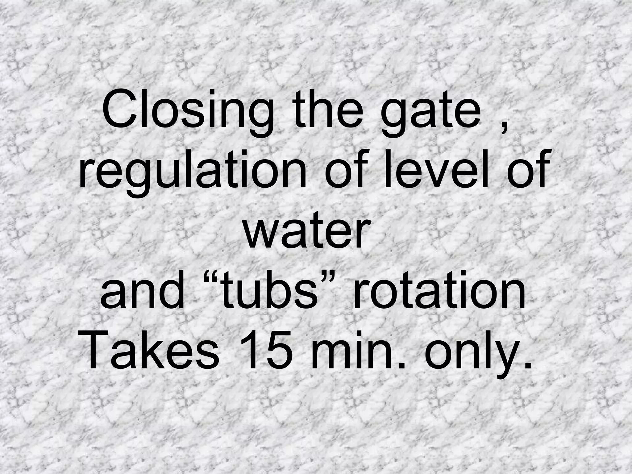 Closing the gate ,  regulation of level of water  and “tubs” rotation Takes 15 min. only.  