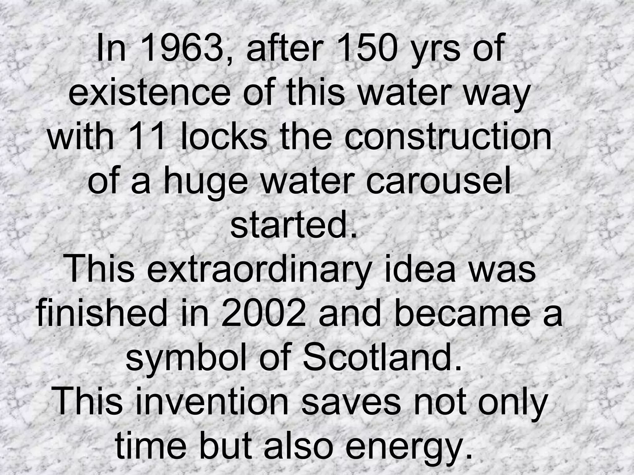 In 1963, after 150 yrs of existence of this water way with 11 locks the construction of a huge water carousel started.  This extraordinary idea was finished in 2002 and became a symbol of Scotland.  This invention saves not only time but also energy.  