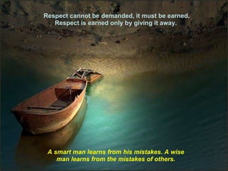 Respect cannot be demanded, it must be earned. Respect is earned only by giving it away.  A smart man learns from his mistakes. A wise man learns from the mistakes of others. 