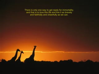 There is only one way to get ready for immortality,  and that is to love this life and live it as bravely  and faithfully and cheerfully as we can.  