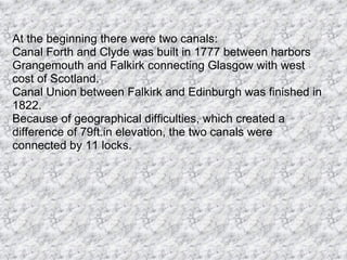 At the beginning there were two canals: Canal Forth and Clyde was built in 1777 between harbors Grangemouth and Falkirk connecting Glasgow with west cost of Scotland. Canal Union between Falkirk and Edinburgh was finished in 1822. Because of geographical difficulties, which created a difference of 79ft.in elevation, the two canals were connected by 11 locks.