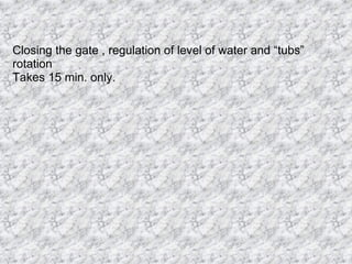 Closing the gate , regulation of level of water and “tubs” rotation Takes 15 min. only.