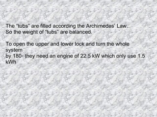 The “tubs” are filled according the Archimedes’ Law. So the weight of “tubs” are balanced. To open the upper and lower lock and turn the whole system by 180◦ they need an engine of 22.5 kW which only use 1.5 kWh