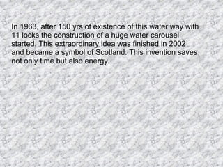 In 1963, after 150 yrs of existence of this water way with 11 locks the construction of a huge water carousel started. This extraordinary idea was finished in 2002 and became a symbol of Scotland. This invention saves not only time but also energy.  