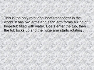 This is the only rotational boat transporter in the world. It has two arms and each arm forms a kind of huge tub filled with water. Boats enter the tub, then the tub locks up and the huge arm starts rotating .